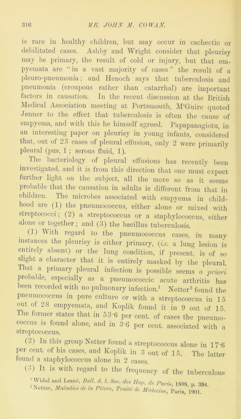 is rare in healthy children, but may occur in cachectic or debilitated cases. Ashby and Wright consider that pleurisy may be primary, the result of cold or injury, but that em- pyemata are “ in a vast majority of cases ” the result of a pleuro-pneumonia; and Henoch says that tuberculosis and pneumonia (croupous rather than catarrhal) are important factors in causation. In the recent discussion at the British Medical Association meeting at Portsmouth, M‘Guire quoted Jenner to the effect that tuberculosis is often the cause of empyema, and with this he himself agreed. Papapanagiotu, in an interesting paper on pleurisy in young infants, considered that, out of 23 cases of pleural effusion, only 2 were primarily pleural (pus, 1 ; serous fluid, 1). The bacteriology of pleural effusions has recently been investigated, and it is from this direction that one must expect further light on the subject, all the more so as it seems probable that the causation in adults is different from that in children. The microbes associated with empyema in child- hood are (1) the pneumococcus, either alone or mixed with stieptococci; (2) a streptococcus or a staphylococcus, either alone or together; and (3) the bacillus tuberculosis. (1) With regard to the pneumococcus cases, in many instances the pleurisy is either primary, (i.e. a lung lesion is entirely absent) or the lung condition, if present, is of so slight a character that it is entirely masked by the pleural. That a primary pleural infection is possible seems c priori probable, especially as a pneumococcic acute arthritis has been recorded with no pulmonary infection.1 Netter2 found the pneumococcus in pure culture or with a streptococcus in 15 out of 28 empyemata, and Koplik found it in 9 out of 15 The former states that in 5 3-6 per cent, of cases the pneumo- coccus is found alone, and m 3-6 per cent, associated with a streptococcus. (-) In this group Netter found a streptococcus alone in 17*6 per cent, of his cases, and Koplik in 3 out of 15. The latter found a staphylococcus alone in 2 cases (•'!) It is with regard to the frequency of the tuberculous 1 Widal and Lesnt, Bull d. I. Soc. des Hop. de, Paris, 1898 p 394 - Netter, Maladies de la Pldvre, Trait6 dr AUdecine, Paris, 1901.