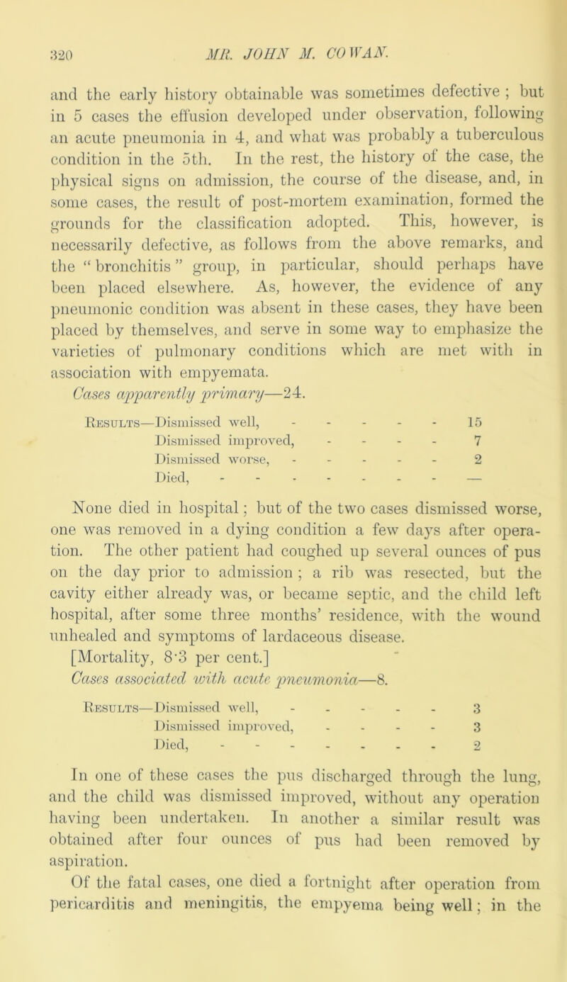 and the early history obtainable was sometimes defective ; but in 5 cases the effusion developed under observation, following an acute pneumonia in 4, and what was probably a tuberculous condition in the 5tli. In the rest, the history of the case, the physical signs on admission, the course of the disease, and, in some cases, the result of post-mortem examination, formed the grounds for the classification adopted. This, however, is necessarily defective, as follows from the above remarks, and the “ bronchitis ” group, in particular, should perhaps have been placed elsewhere. As, however, the evidence of any pneumonic condition was absent in these cases, they have been placed by themselves, and serve in some way to emphasize the varieties of pulmonary conditions which are met with in association with empyemata. Cases apparently primary—24. Results—Dismissed well, 15 Dismissed improved, .... 7 Dismissed worse, ----- 2 Died, - - None died in hospital; but of the two cases dismissed worse, one was removed in a dying condition a few days after opera- tion. The other patient had coughed up several ounces of pus on the day prior to admission ; a rib was resected, but the cavity either already v/as, or became septic, and the child left hospital, after some three months’ residence, with the wound unhealed and symptoms of lardaceous disease. [Mortality, 8‘3 per cent.] Cases associated with acute pneumonia—8. Results—Dismissed well, ----- 3 Dismissed improved, ... - 3 Died, ------- 2 In one of these cases the pus discharged through the lung, and the child was dismissed improved, without any operation having been undertaken. In another a similar result was obtained after four ounces of pus had been removed by aspiration. Of the fatal cases, one died a fortnight after operation from pericarditis and meningitis, the empyema being well; in the