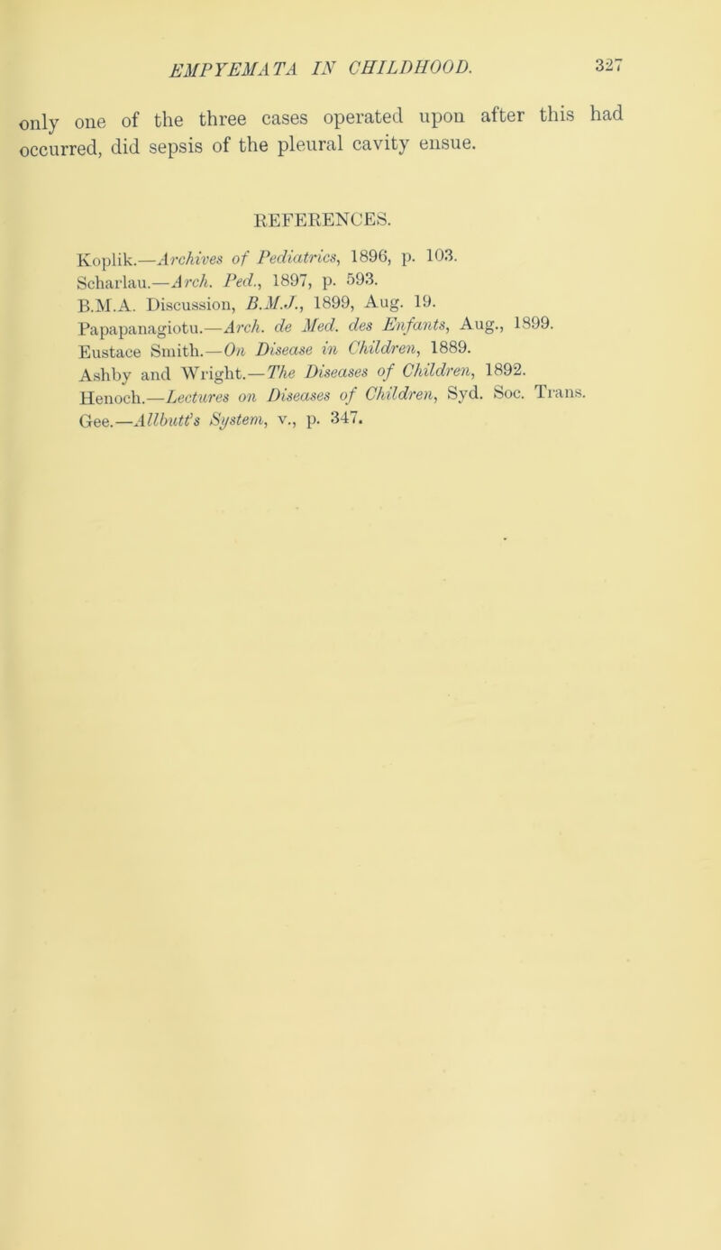 only one of the three cases operated upon after this had occurred, did sepsis of the pleural cavity ensue. REFERENCES. Koplik.—Archives of Pediatrics, 1896, p. 103. Scharlau.—Arch. Ped., 1897, p. 593. B.M.A. Discussion, 1899, Aug. 19. Papapanagiotu.—Arch, de Med. des Enfants, Aug., 1899. Eustace Smith.—On Disease in Children, 1889. Ashby and Wright.—The Diseases of Children, 1892. Henoch.—Lectures on Diseases of Children, Syd. Soc. Trans. Gee.—Allbutt’s System, v., p. 347.