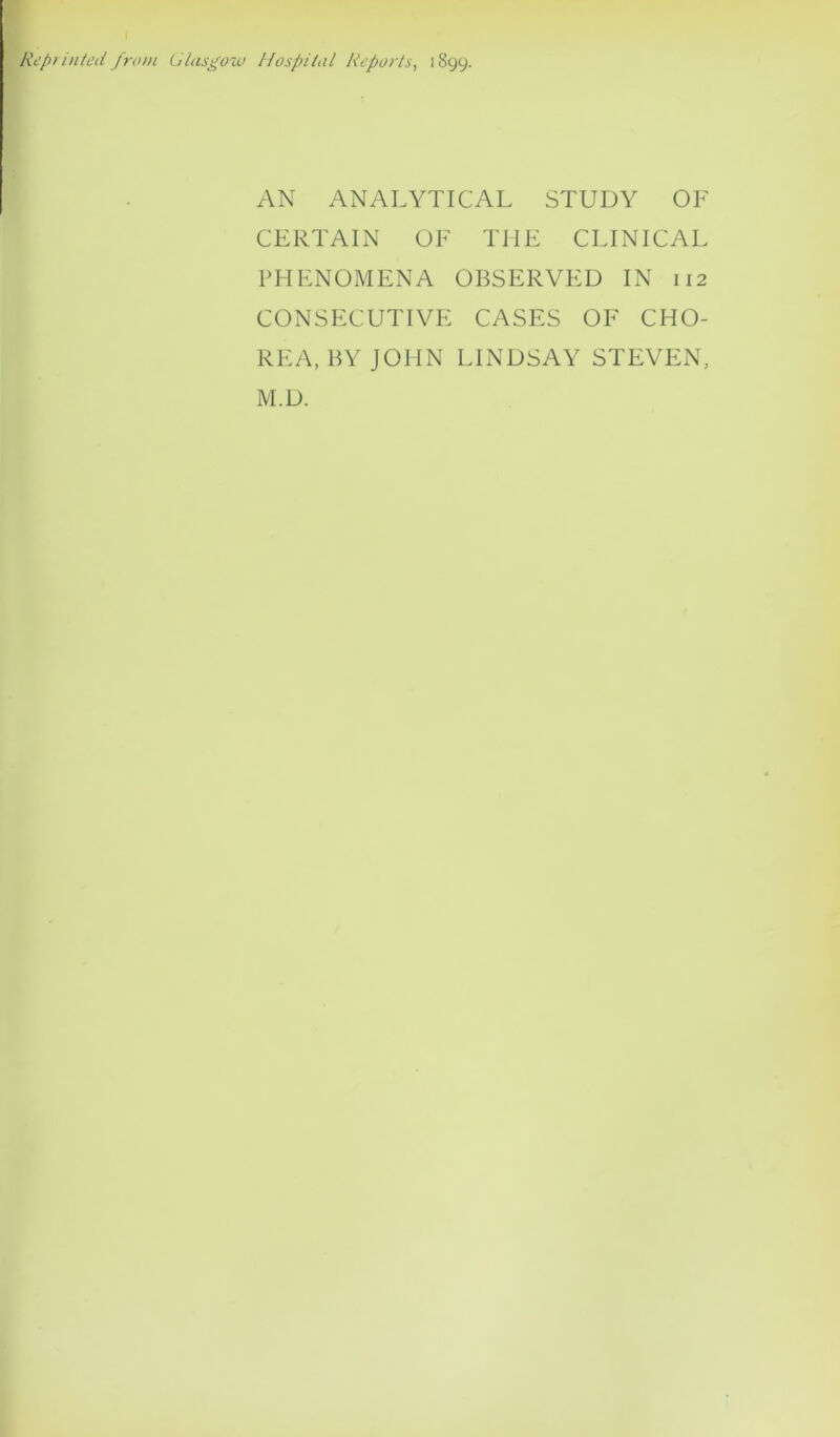 Reprinted from Glasgow Hospital Reports, 1899. AN ANALYTICAL STUDY OF CERTAIN OF THE CLINICAL PHENOMENA OBSERVED IN 112 CONSECUTIVE CASES OF CHO- REA, BY JOHN LINDSAY STEVEN, M.D.