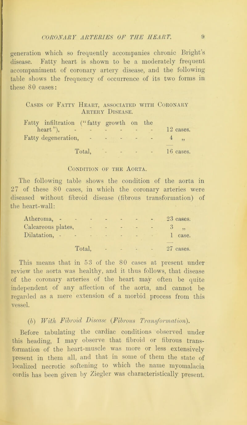 generation which so frequently accompanies chronic Bright’s disease. Fatty heart is shown to be a moderately frequent accompaniment of coronary artery disease, and the following table shows the frequency of occurrence of its two forms in these 80 cases: Cases ok Fatty Heart, associated with Coronary Artery Disease. Fatty infiltration (“fatty growth on the heart”), - - - - - - 12 cases. Fatty degeneration, ----- 4 „ Total, - - - - IG cases. Condition of the Aorta. The following table shows the condition of the aorta in 27 of these 80 cases, in which the coronary arteries were diseased without fibroid disease (fibrous transformation) of tlie heart-wall: Atheroma, 23 cases. Calcareous plates, ----- 3 „ Dilatation, ------- 1 case. Total, - - - - 27 cases. This means that in 53 of the 80 cases at present under review the aorta was healthy, and it thus follows, that disease of the coronary arteries of the heart may often be quite independent of any affection of the aorta, and cannot be regarded as a mere extension of a morbid process from this vessel. {b) With Fibroid Disease {Fibrous Transformation). Before tabulating the cardiac conditions observed under this heading, I may observe that fibroid or fibrous trans- formation of the heart-muscle was more or less extensively present in them all, and that in some of them the state of localized necrotic softening to which the name myomalacia cordis has been given by Ziegler was characteristically present.