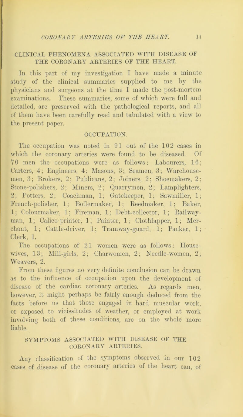 CLINICAL PHENOMENA ASSOCIATED WITH DISEASE OF THE CORONARY ARTERIES OF THE HEART. Ill this part of my investigation I have made a minute study of the clinical summaries supplied to me by the physicians and surgeons at the time I made the post-mortem examinations. These summaries, some of which were full and detailed, are preserved with the pathological reports, and all of them have been carefully read and tabulated with a view to the present paper. OCCUPATION. The occupation was noted in 91 out of the 102 cases in which the coronary arteries were found to be diseased. Of 7 0 men the occupations were as follows: Labourers, 16; Carters, 4; Engineers, 4; Masons, 3; Seamen, 3; Warehouse- men, 3; Brokers, 2; Publicans, 2; Joiners, 2; Shoemakers, 2; Stone-polishers, 2; Miners, 2; Quarrymen, 2; Lamplighters, 2; I’otters, 2; Coachman, 1; Gatekeeper, 1; Sawniiller, 1; French-polisher, 1; Boilermaker, 1; Eeedmaker, 1; Baker, 1; Colourniaker, 1; Fireman, 1; Debt-collector, 1; Ptailway- man, 1; Calico-printer, 1 ; Painter, 1; Clothlapper, 1; Mer- chant, 1; Cattle-driver, 1; Tramway-guard, 1; Packer, 1; Clerk, 1. The occupations of 21 women were as follows: House- wives, 13; Mill-girls, 2; Charwomen, 2; Needle-women, 2; Weavers, 2. From these figures no very definite conclusion can be drawn as to the influence of occupation upon the development of disease of the caixliac coronary arteries. As regards men, however, it might perhaps be fairly enough deduced from the facts before us that tliose engaged in hard muscular work, or exposed to vicissitudes of weather, or employed at work involving both of these conditions, are on the whole more liable. SYMPTOlkIS ASSOCIATED WITH DISEASE OF THE CORONARY ARTERIES. Any classification of the symptoms observed in our 102 cases of disease of the coronary arteries of the heart can, of