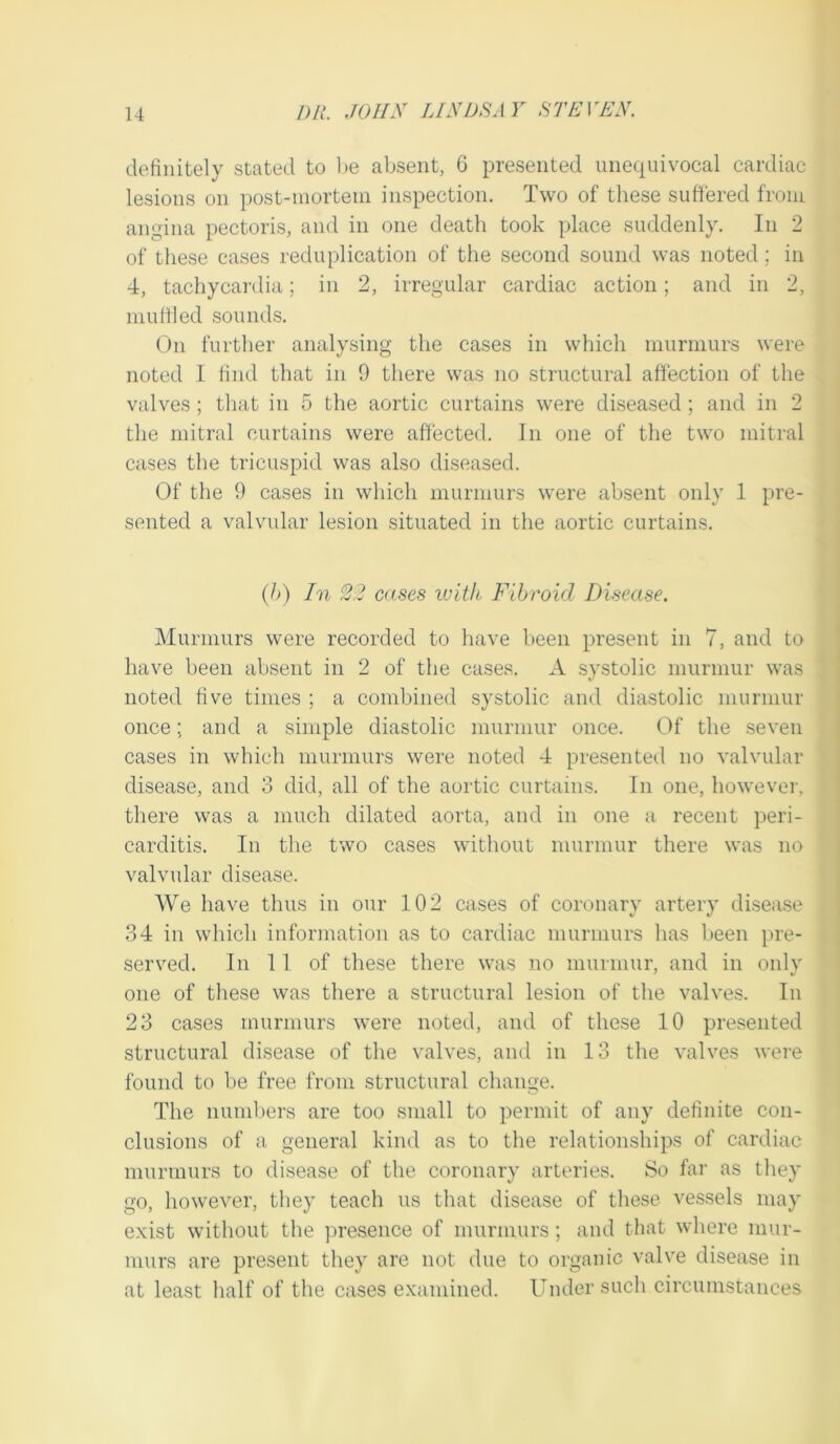 definitely stated to l)e absent, 6 presented unequivocal cardiac lesions on post-mortem inspection. Two of these sufiered from angina pectoris, and in one death took place suddenly. In 2 of these cases reduplication of the second sound was noted ; in 4, tachycardia; in 2, irregular cardiac action; and in 2, mufiled sounds. ()n further analysing the cases in which murmurs were noted I find that in 9 there was no structural affection of the valves; that in 5 the aortic curtains were diseased; and in 2 the mitral curtains were affected. In one of the two mitral cases the tricuspid was also diseased. Of the 9 cases in which murmurs were absent only 1 pre- sented a valvular lesion situated in the aortic curtains. (b) In 22 cases ivith Fibroid Di.-^ease. Murmurs were recorded to have been present in 7, and to have been absent in 2 of the cases. A systolic murmur was noted five times ; a combined systolic and diastolic ninrmur once; and a simple diastolic murmur once. Of the seven cases in which murmurs were noted 4 presented no valvular disease, and 3 did, all of the aortic curtains. In one, however, there was a much dilated aorta, and in one a recent peri- carditis. In the two cases without murmur there was no valvular disease. We have thus in our 102 cases of coronary artery disease 34 in which information as to cardiac murmurs has been pre- served. In 11 of these there was no murinnr, and in only one of these was there a structural lesion of the valves. In 23 cases murmurs were noted, and of these 10 presented structural disease of the valves, and in 13 the valves were found to be free from structural change. The numbers are too small to permit of any definite con- clusions of a general kind as to the relationships of cardiac murmurs to disease of the coronary arteries. So far as they go, however, they teach us that disease of these vessels may exist without the ])resence of murmurs; and that where mur- murs are present they are not due to organic valve disease in at least half of the cases examined. Under such circumstances