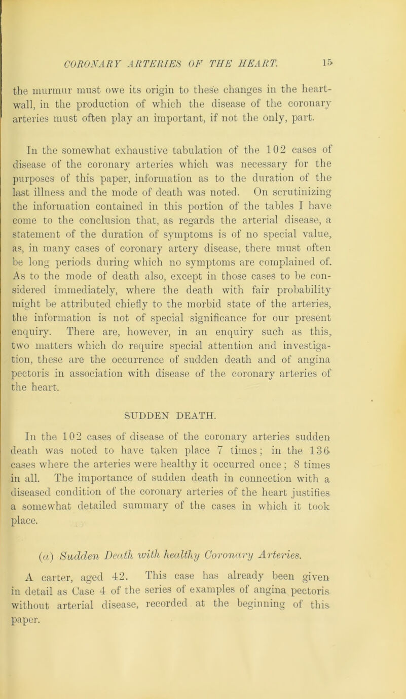 the murmur must owe its origin to these changes in the heart- wall, in the production of which the disease of the coronary arteries must often play an important, if not the only, part. In the somewhat exhaustive tabulation of the 102 cases of disease of the coronary arteries which was necessary for the purposes of this paper, information as to the duration of the last illness and the mode of death was noted. On scrutinizing the information contained in this portion of the taldes I have come to the conclusion that, as regards the arterial disease, a statement of the duration of symptoms is of no special value,, as, in many cases of coronary artery disease, there must often be long periods during which no symptoms are complained oh As to the mode of death also, except in those cases to be con- sidered immediately, where the death with fair probability might be attributed chiefly to the morbid state of the arteries, the information is not of special significance for our present enquiry. There are, however, in an enquiry such as this,, two matters which do recj^uire special attention and investiga- tion, these are the occurrence of sudden death and of angina pectoris in association with disease of the coronary arteries of the heart. SUDDEN DEATH. In the 102 cases of disease of the coronary arteries sudden death was noted to have taken place 7 times; in the ISfi cases where the arteries were healthy it occurred once; 8 times in all. The importanee of sudden death in connection with a diseased condition of the coronary arteries of the heart justifies a somewhat detailed summary of the cases in which it took place. ((f) Sudden Death ivitli healthy Coronary Arteries. A carter, aged 42. This case has already been given in detail as Case 4 of the series of examples of angina pectoris without arterial disease, recorded at the beginning of thii^ paper.