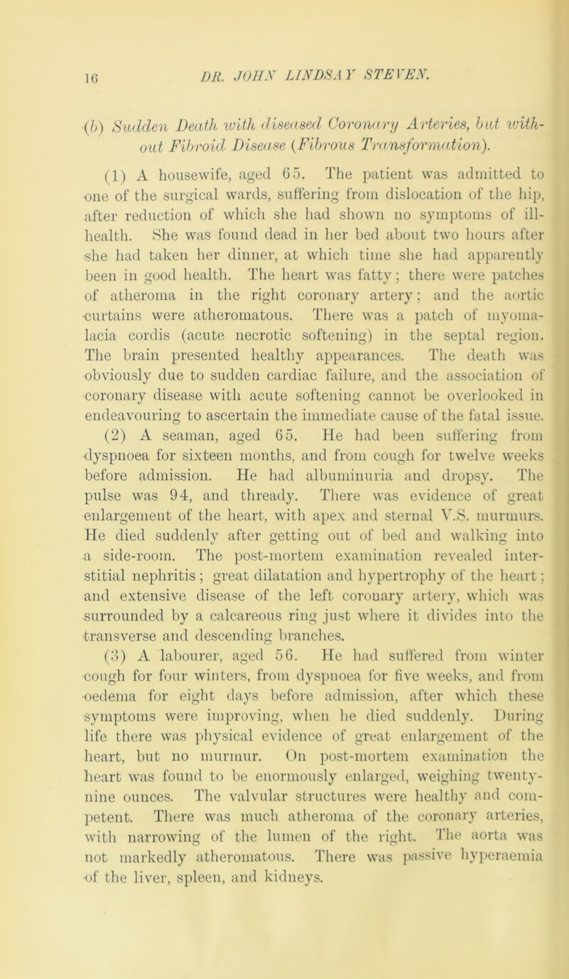 (/>) Sudden Death luith diseased Coronary Arteries, hut vnth- out Fibroid Disease {Fibrous 'Fransforriiation). (1) A housewife, aged 65. Tlie patient was admitted to one of the surgical wards, suffering from dislocation of the hip, after reduction of whicli she had shown no symptoms of ill- liealth. She was found dead in her bed about two hours after she liad taken her dinner, at which time she had apparently been in good health. The heart was fatty; there were patches of atheroma in the right coronary artery; and the aortic ■curtains were atheromatous. TTiere was a patch of myoma- lacia cordis (acute necrotic softening) in the septal region. * The brain presented healthy appearances. The death was obviously due to sudden cardiac failure, and the association of coronary disease with acute softening cannot be overlooked in endeavouring to ascertain the immediate cause of the fatal issue. (2) A seaman, aged 65. He had been sulfering from dyspnoea for sixteen months, and from cough for twelve weeks before admission. He had albuminuria and dropsy. Tlie pulse was 94, and thready. There was evidence of great enlargement of the heart, with apex and sternal V.S. murmurs. He died suddenly after getting out of bed and walking into a side-room. The post-mortem examiimtion revealed inter- stitial nephritis ; great dilatation and hypertrophy of the heart; and extensive disease of the left coronary artery, which was surrounded by a calcareous ring just where it divides into the transverse and descending brandies. (3) A labourer, aged 56. He liad suffered from winter cough for four winters, from dyspnoea for five weeks, and from ■oedema for eiglit days before admission, after which these j symptoms were improving, when he died suddenly. During | life there was jihysical evidence of great enlargement of the heart, but no murmur. On post-mortem examination the heart was found to be enormously enlarged, weighing twenty- nine ounces. The valvular structures were healthy and com- petent. There was much atheroma of the coronary arteries, with narrowing of the lumen of the right. The aorta was not markedly atheromatous. There was passive hyperaemia ■of the liver, spleen, and kidneys.