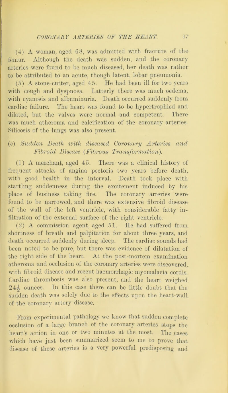 (4) A woman, aged 68, was admitted with fracture of the femur. Although the death was sudden, and the coronary arteries were found to be much diseased, her death was rather to be attributed to an acute, though latent, lobar pneumonia. (5) A stone-cutter, aged 45. He had been ill for two years with cough and dyspnoea. Latterly there was much oedema, with cyanosis and albuminuria. Heath occurred suddenly from cardiac failure. The heart was found to be hypertrophied and dilated, but the valves were normal and competent. There was much atheroma and calcification of the coronarv arteries. Silicosis of the lungs was also present. (c) Sudden Death with diseased Coronary Arteries and Fibroid Disease {Fibrous Transformation). (1) A merchant, aged 45. There was a clinical history of frequent attacks of angina pectoris two years before death, with good health in the interval. Heath took place with startling suddenness during the excitement induced by his place of business taking fire. The coronary arteries were found to be narrowed, and there was extensive fibroid disease- of the wall of the left ventricle, with considerable fatty in- filtration of the external surface of the right ventricle. (2) A commission agent, aged 51. He had suffered from shortness of breath and palpitation for about three years, and death occurred suddenly during sleep. The cardiac sounds had been noted to be pure, but there was evidence of dilatation of the right side of the heart. At the post-mortem examination atheroma and occlusion of the coronary arteries were discovered,, with fibroid disease and recent haemorrhagic myomalacia cordis. Cardiac thrombosis was also present, and the heart weighed 24-^ ounces. In this case there can be little doubt that the sudden death was solely due to the effects upon the heart-wall of the coronary artery disease. From experimental pathology we know that sudden complete occlusion of a large branch of the coronary arteries stops the heart’s action in one or two minutes at the most. The cases which have just been summarized seem to me to prove that disease of these arteries is a very powerful predisposing and