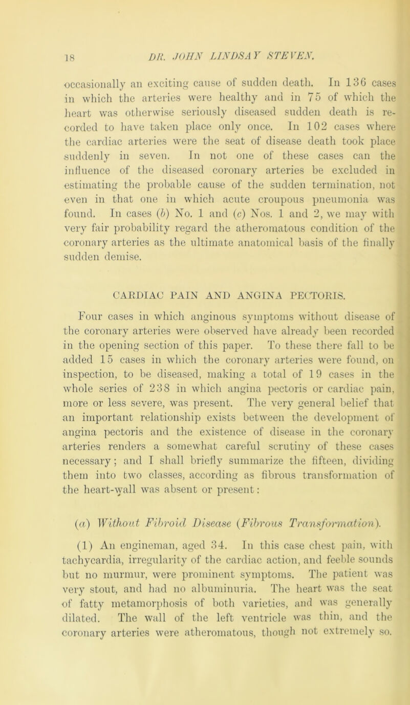 ■occasionally an exciting cause of sudden death. In 136 cases in which the arteries were healthy and in 75 of which the heart was otherwise seriously diseased sudden deatli is re- corded to have taken place only once. In 102 cases where the cardiac arteries were the seat of disease death took place suddenly in seven. In not one of these cases can the iiiHuence of the diseased coronary arteries be excluded in estiinating the probable cause of tlie sudden termination, not even in that one in which acute croupous pneumonia was found. In cases (5) No. 1 and (c) Nos. 1 and 2, we may with very fair probability regard the atlier(nnatous condition of the coronary arteries as the ultimate anatomical Vjasis of the hnally sudden demise. CARDIAC PAIN AND ANGINA PECTORIS. Four cases in which anginous symptoms without disease of the coronary arteries were observed liave already been recorded in the opening section of this paper. To these there fall to be added 15 cases in which the coronary arteries were found, on inspection, to be diseased, making a total of 19 cases in the whole series of 238 in which angina pectoris or cardiac pain, more or less severe, was present. The very general l,)elief that an important relationship exists between the development of angina pectoris and the existence of disease in the coronary arteries renders a somewhat careful scrutiny of these cases necessary; and I shall briefly summarize the fifteen, dividing them into two classes, according as fibrous transformation of the heart-wall was absent or present: (a) Without Fibroid Disease {Fibrous Transformation). (1) An engineman, aged 34. In this case chest pain, with tachycardia, irregularity of the cardiac action, and feeble sounds but no murmur, were prominent symptoms. Tlie patient was very stout, and had no albuminuria. The heart was the seat of fatty metamorphosis of both varieties, and was generally dilated. The wall of the left ventricle was thin, and the coronary arteries were atheromatous, though not extremely so.
