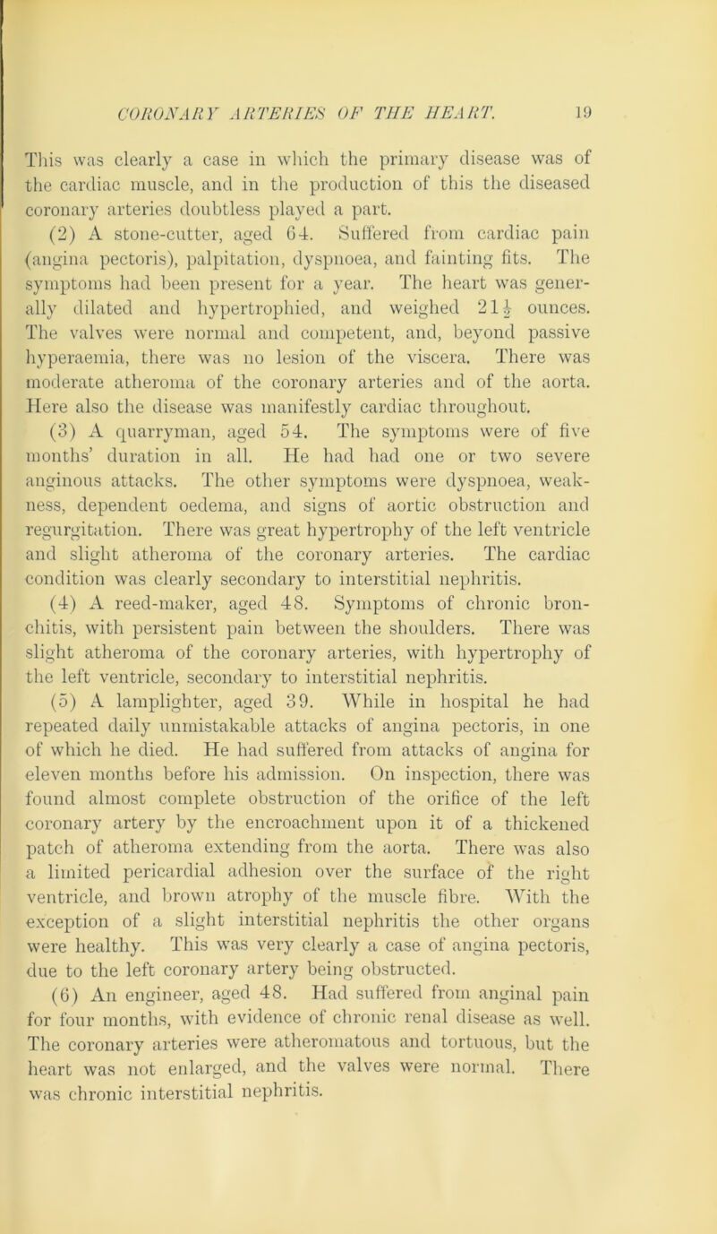 This was clearly a case in which the primary disease was of the cardiac muscle, and in the production of this the diseased coronary arteries doubtless played a part. (2) A stone-cutter, aged 64. Suffered from cardiac pain (angina pectoris), palpitation, dyspnoea, and fainting fits. The symptoms had been present for a year. The heart was gener- ally dilated and hypertrophied, and weighed 214 ounces. The valves were normal and competent, and, beyond passive hyperaemia, there was no lesion of the viscera. There was moderate atheroma of the coronary arteries and of the aorta. Here also the disease was manifestly cardiac throughout. (3) A quarryman, aged 54. The symptoms were of five months’ duration in all. He had had one or two severe anginous attacks. The other symptoms were dyspnoea, weak- ness, dependent oedema, and signs of aortic obstruction and regurgitation. There was great hypertrophy of the left ventricle and slight atheroma of the coronary arteries. The cardiac condition was clearly secondary to interstitial nephritis. (4) A reed-maker, aged 48. Symptoms of chronic bron- chitis, with persistent pain between the shoulders. There was slight atheroma of the coronary arteries, with hypertrophy of the left ventricle, secondary to interstitial nephritis. (5) A lamplighter, aged 39. While in hospital he had repeated daily unmistakable attacks of angina pectoris, in one of which he died. He had suffered from attacks of angina for eleven months before his admission. On inspection, there was found almost complete obstruction of the orifice of the left coronary artery by the encroachment upon it of a thickened patch of atheroma extending from the aorta. There was also a limited pericardial adhesion over the surface of the right ventricle, and Ijrown atrophy of the muscle fibre. With the exception of a .slight interstitial nephritis the other organs were healthy. This was very clearly a case of angina pectoris, due to the left coronary artery being obstructed. (6) An engineer, aged 48. Had suffered from anginal pain for four months, with evidence of chronic renal disease as well. The coronary arteries were atheromatous and tortuous, but the heart was not enlarged, and the valves were normal. There \vas chronic interstitial nephritis.