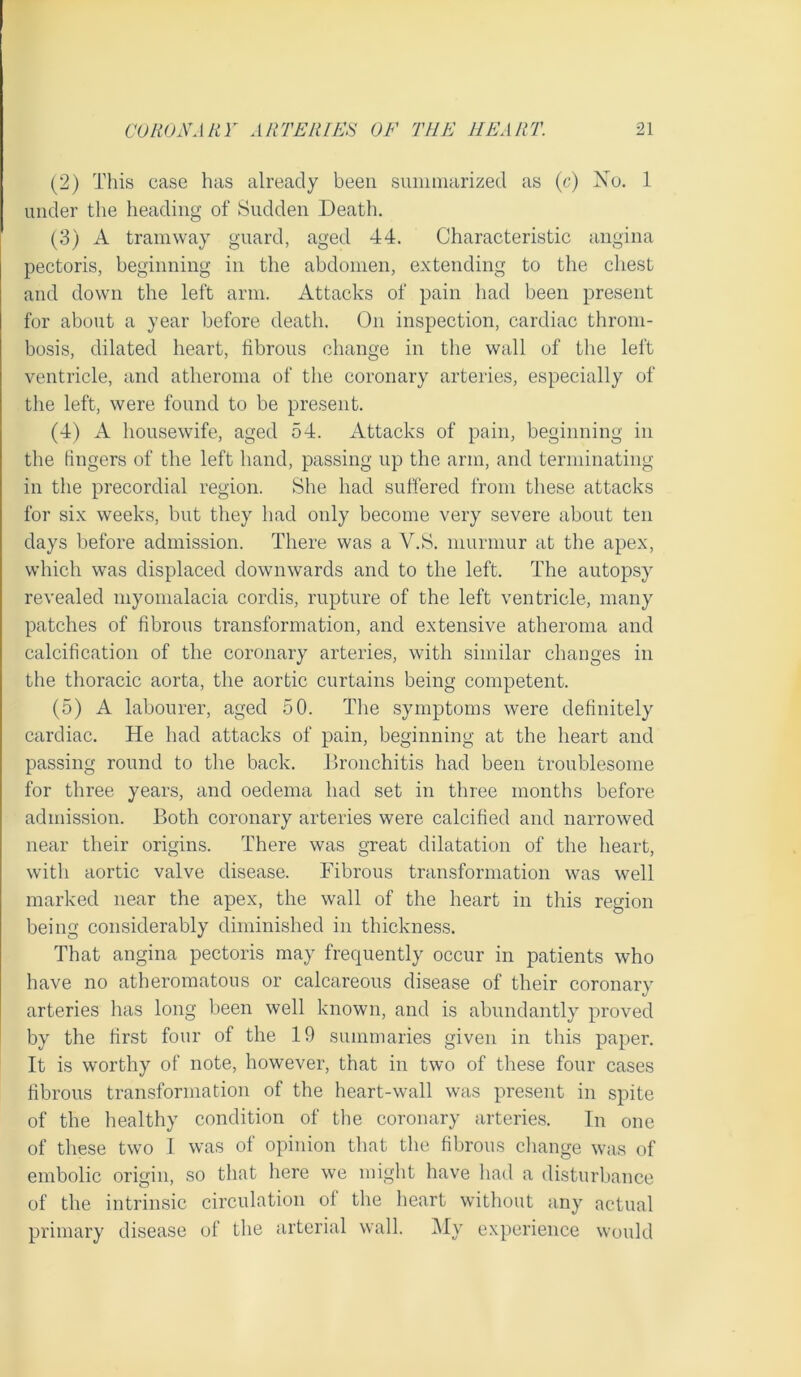 (2) This case has already been smiiniarized as (c) Xu. 1 under the heading of Sudden Death. (3) A tramway guard, aged 44. Characteristic angina pectoris, beginning in the abdomen, extending to the chest and down the left arm. Attacks of pain had been present for about a year before death. On inspection, cardiac throm- bosis, dilated heart, fibrous change in tlie wall of the left ventricle, and atheroma of the coronary arteries, especially of the left, were found to be present. (4) A housewife, aged 54. Attacks of pain, beginning in the fingers of the left hand, passing up the arm, and terminating in the precordial region. She had suffered from these attacks for six weeks, but they had only become very severe about ten days before admission. There was a V.S. murmur at the apex, which was displaced downwards and to the left. The autopsy revealed myomalacia cordis, rupture of the left ventricle, many patches of fibrous transformation, and extensive atheroma and calcification of the coronary arteries, with similar changes in the thoracic aorta, the aortic curtains being competent. (5) A labourer, aged 50. The symptoms were definitely cardiac. He had attacks of pain, beginning at the heart and passing round to the back. Jlronchitis had been troublesome for three years, and oedema had set in three months before admission. Both coronary arteries were calcified and narrowed near their origins. There was great dilatation of the heart, with aortic valve disease. Fibrous transformation was well marked near the apex, the wall of the heart in this region being considerably diminished in thickness. That angina pectoris may frequently occur in patients who have no atheromatous or calcareous disease of their coronary arteries has long been well known, and is abundantly proved by the first four of the 19 summaries given in this paper. It is worthy of note, however, that in two of these four cases fibrous transformation of the heart-wall was present in spite of the healthy condition of the coronary arteries. In one of these two 1 was of opinion that the fibrous cliange was of embolic origin, so that here we might have had a disturbance of the intrinsic circulation of the heart without any actual primary disease of the arterial wall. My experience would