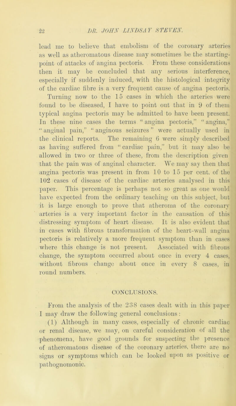 lead me tu believe that embolism of the coronary arteries as well as atheromatous disease may sometimes be the starting- point of attacks of angina pectoris. From these considerations then it may be concluded that any serious interference, especially if suddenly induced, with the liistological integrity of the cardiac fibre is a very frequent cause of angina pectoris. Turning now to the 15 cases in which the arteries were found to be diseased, I have to point out that in 9 of them typical angina pectoris may be admitted to have been present. In these nine cases the terms “angina pectoris,” “angina,” “ anginal pain,” “ anginous seizures ” were actually used in the clinical reports. The remaining (i were simply described as having suffered from “ cardiac pain,” but it may also be allowed in two or three of these, from tlie description given that the pain was of anginal character. We may say tlien that angina pectoris was present in from 10 to 15 per cent, of the 102 cases of disease of the cardiac arteries analysed in this paper. This percentage is perhaps not so great as one would have expected from the ordinary teaching on this subject, but it is large enough to prove that atheroma of the coronary arteries is a very important factor in the causation of this distressing symptom of heart disease. It is also evident that in cases with fibrous transformation of the heart-wall anuina pectoris is relatively a more frequent symptom than in cases where this change is not present. Associated with fibrous change, the symptom occurred about once in every 4 cases, without fibrous change about once in every 8 cases, in round numbers. CONCIATSIONS. From the analysis of tlic 288 cases dealt with in this paper I may draw the following general conclusions : (1) Although in many cases, especially of chronic cardiac or renal disease, we may, on careful consideration of all the phenomena, have good gnumds for sus})ecting the presence of atheromatous disease of the coronary arteries, there are no signs or symptoms which can be looked upon as positive or ])athognomonic.