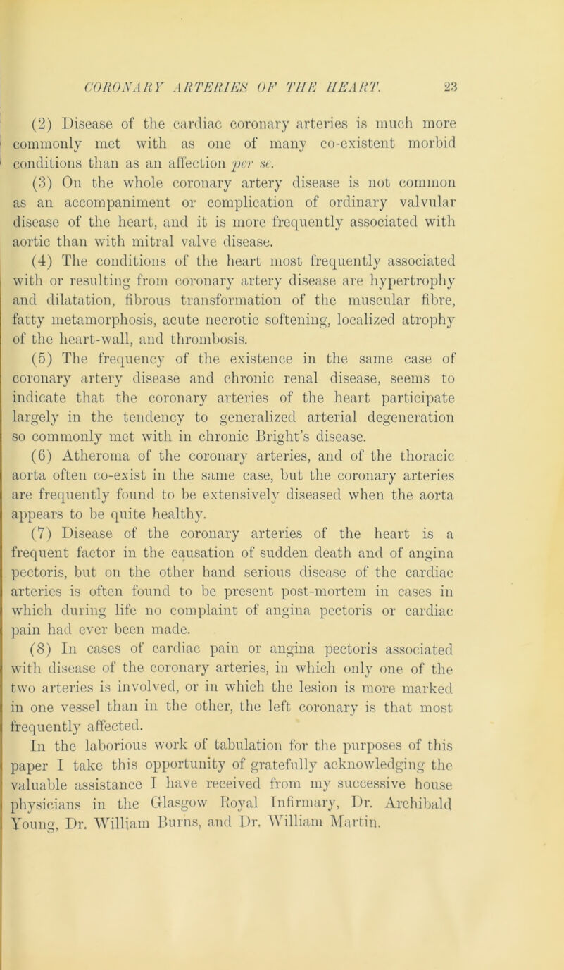 (2) Disease of the cardiac coronary arteries is much more commonly met with as one of many co-existent morbid 1 conditions than as an affection iwr sc. (3) On the whole coronary artery disease is not common as an accompaniment or complication of ordinary valvular disease of the heart, and it is more frequently associated with aortic than with mitral valve disease. (4) The conditions of the heart most frequently associated with or resulting from coronary artery disease are hypertrophy and dilatation, fibrous transformation of the muscular fibre, fatty metamorphosis, acute necrotic softening, localized atrophy of the heart-wall, and thrombosis. (5) The frequency of the existence in the same case of coronary artery disease and chronic renal disease, seems to indicate that the coronary arteries of the heart participate largely in the tendency to generalized arterial degeneration so commonly met with in chronic Bright’s disease. (6) Atheroma of the coronary arteries, and of the thoracic aorta often co-exist in the same case, but the coronary arteries are frequently found to be extensively diseased when the aorta appears to be quite healthy. (7) Disease of the coronary arteries of the heart is a frequent factor in the causation of sudden death and of angina pectoris, but on the other hand serious disease of the cardiac arteries is often found to be present post-mortem in cases in which during life no complaint of angina pectoris or cardiac pain had ever been made. (8) In cases of cardiac pain or angina pectoris a.ssociated with disease of the coronary arteries, in which only one of the two arteries is involved, or in which the lesion is more marked in one vessel than in the other, the left coronary is that most frequently affected. In the laborious work of tabulation for tbe purposes of this paper I take this opportunity of gratefully acknowledging the valuable assistance I have received from my succes.sive house physicians in the Glasgow Boyal Infirmary, Dr. Archiljald Young, Dr. William Bams, and Dr. William Alartin,