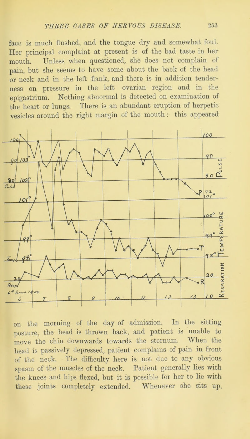 face is much flushed, and the tongue dry and somewhat foul. Her principal complaint at present is of the bad taste in her mouth. Unless when questioned, she does not complain of pain, but she seems to have some about the back of the head or neck and in the left flank, and there is in addition tender- ness on pressure in the left ovarian region and in the epigastrium. Nothing abnormal is detected on examination of the heart or lungs. There is an abundant eruption of herpetic vesicles around the right margin of the mouth; this appeared on the morning of the day of admission. In the sitting posture, the head is thrown back, and patient is unable to move the chin downwards towards the sternum. When the head is passively depressed, patient complains of pain in front of the neck. The difficulty here is not due to any obvious spasm of the muscles of the neck. Patient generally lies with the knees and hips flexed, but it is possible for her to lie with these joints completely extended. Whenever she sits up.