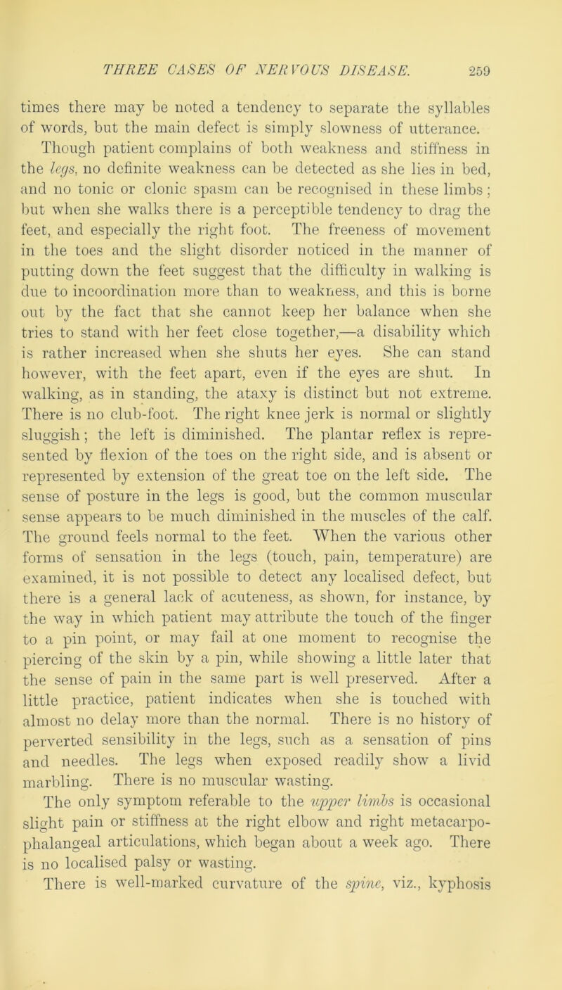 times there may be noted a tendency to separate the syllables of words, but the main defect is simply slowness of utterance. Though patient complains of both weakness and stiffness in the legs, no definite weakness can he detected as she lies in bed, and no tonic or clonic spasm can be recognised in these limbs; but when she walks there is a perceptible tendency to drag the feet, and especially the right foot. The freeness of movement in the toes and the slight disorder noticed in the manner of putting down the feet suggest that the difficulty in walking is due to incoordination more than to weakness, and this is borne out by the fact that she cannot keep her balance when she tries to stand with her feet close together,—a disability which is rather increased when she shuts her eyes. She can stand however, with the feet apart, even if the eyes are shut. In walking, as in standing, the ataxy is distinct but not extreme. There is no club-foot. The right knee jerk is normal or slightly sluggish; the left is diminished. The plantar reflex is repre- sented by flexion of the toes on the right side, and is absent or represented by extension of the great toe on the left side. The sense of posture in the legs is good, but the common muscular sense appears to be much diminished in the muscles of the calf. The ground feels normal to the feet. When the various other forms of sensation in the legs (touch, pain, temperature) are examined, it is not possible to detect any localised defect, but there is a general lack of acuteness, as shown, for instance, by the way in which patient may attribute the touch of the finger to a pin point, or may fail at one moment to recognise the piercing of the skin by a pin, while showing a little later that the sense of pain in the same part is well preserved. After a little practice, patient indicates when she is touched with almost no delay more than the normal. There is no history of perverted sensibility in the legs, such as a sensation of pins and needles. The legs when exposed readily show a livid marbling. There is no muscular wasting. The only symptom referable to the U2jpcr limls is occasional slight pain or stiffness at the right elbow and right metacarpo- phalangeal articulations, which began about a week ago. There is no localised palsy or wasting. There is well-marked curvature of the spine, viz., kyphosis