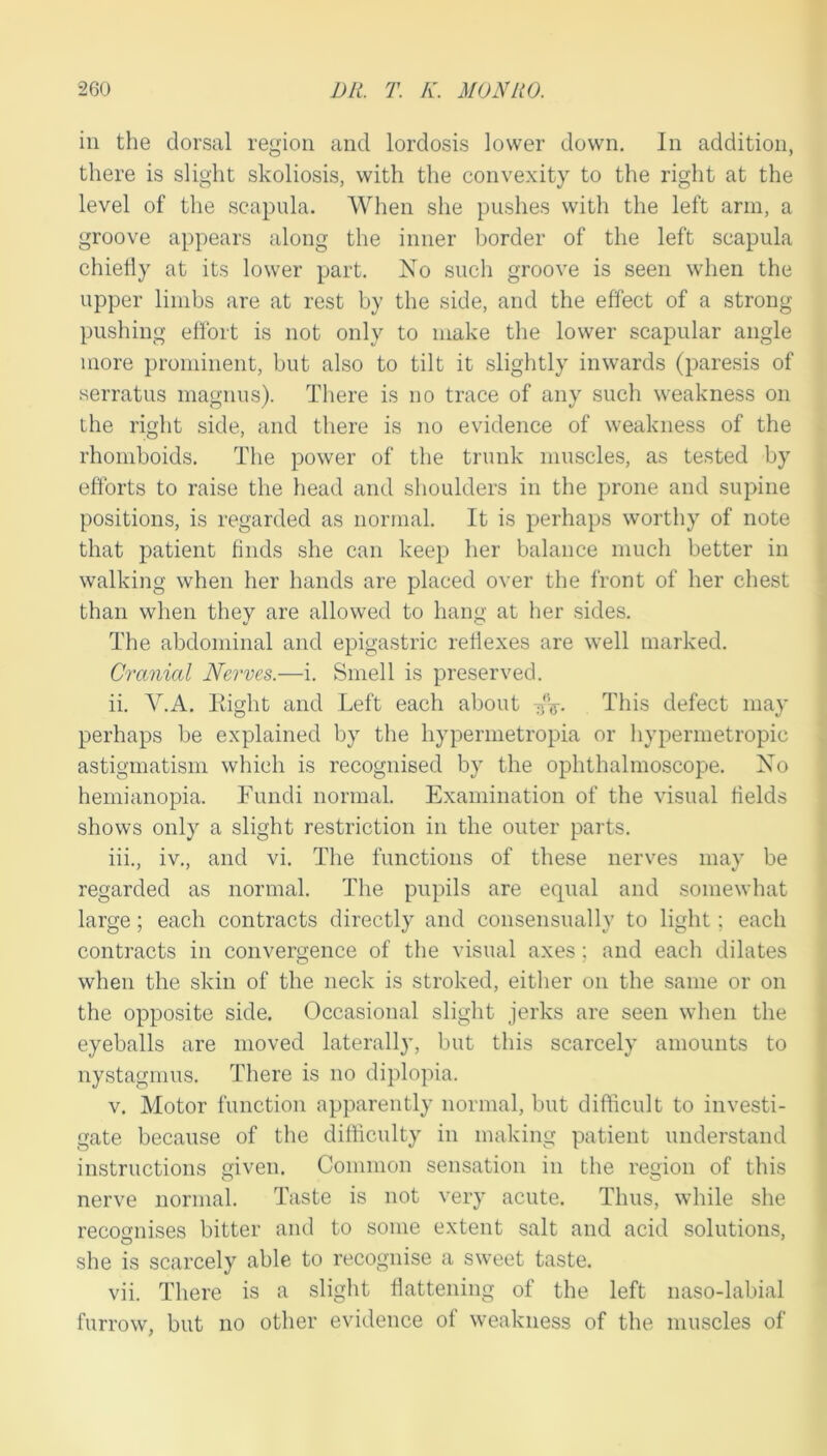 ill the dorsal region and lordosis lower down. In addition, there is slight skoliosis, with the convexity to the right at the level of the scapula. When she pushes with the left arm, a groove appears along the inner border of the left scapula chiefly at its lower part. No such groove is seen when the upper limbs are at rest by the side, and the effect of a strong pushing effort is not only to make the lower scapular angle more prominent, but also to tilt it slightly inwards (paresis of serratus magnus). There is no trace of any such weakness on the right side, and there is no evidence of weakness of the rhomboids. The power of the trunk muscles, as tested by efforts to raise the head and shoulders in the prone and supine positions, is regarded as normal. It is perhaps worthy of note that patient finds she can keep her balance much better in walking when her hands are placed over the front of her chest than when they are allowed to hang at her sides. The abdominal and epigastric reflexes are well marked. Cranial Nerves.—i. Smell is preserved. ii. V.A. Kight and Left each about This defect may perhaps be explained by the hypermetropia or hypermetropic astigmatism which is recognised by the ophthalmoscope. No hemianopia. Fundi normal. Examination of the visual fields shows only a slight restriction in the outer parts. iii. , iv., and vi. The functions of these nerves may be regarded as normal. The pupils are equal and somewhat large ; each contracts directly and consensually to light; each contracts in convergence of the visual axes ; and each dilates when the skin of the neck is stroked, either on the same or on the opposite side. Occasional slight jerks are seen when the eyeballs are moved laterally, but this scarcely amounts to nystagmus. There is no diplopia. V. Motor function apparently normal, but difticult to investi- gate because of the difficulty in making patient understand instructions given. Common sensation in the region of this nerve normal. Taste is not very acute. Thus, while she recognises bitter and to some extent salt and acid solutions, she is scarcely able to recognise a sweet taste. vii. There is a slight flattening of the left naso-labial furrow, but no other evidence of weakness of the muscles of