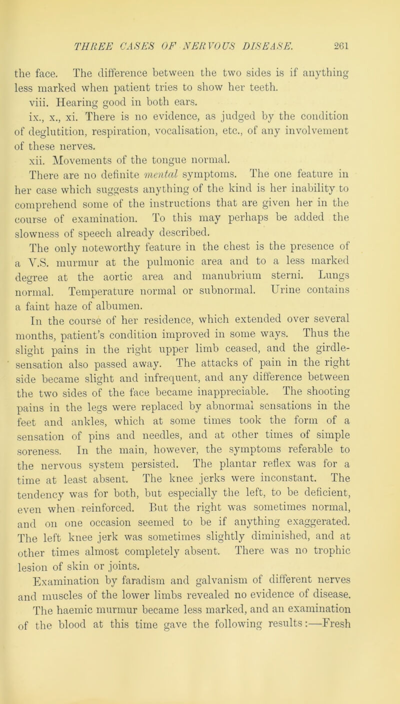 the face. The difference between the two sides is if anything less marked when patient tries to show her teeth. viii. Hearing good in both ears. ix. , X., xi. There is no evidence, as judged by the condition of deglutition, respiration, vocalisation, etc., of any involvement of these nerves. xii. Movements of the tongue normal. There are no definite mental symptoms. The one feature in her case which suggests anything of the kind is her inability to comprehend some of the instructions that are given her in the course of examination. To this may perhaps be added the slowness of speech already described. The only noteworthy feature in the chest is the presence of a V.S. murmur at the pulmonic area and to a less marked degree at the aortic area and manubrium sterni. Lungs normal. Temperature normal or subnormal. Urine contains a faint haze of albumen. In the course of her residence, which extended over several months, patient’s condition improved in some ways. Thus the slight pains in the right upper limb ceased, and the girdle- sensation also passed away. The attacks of pain in the right side became slight and infrequent, and any difference between the two sides of the face became inappreciable. The shooting pains in the legs were replaced by abnormal sensations in the feet and ankles, which at some times took the form of a sensation of pins and needles, and at other times of simple soreness. In the main, however, the symptoms referable to the nervous system persisted. The plantar reflex was for a time at least absent. The knee jerks were inconstant. The tendency was for both, but especially the left, to be deficient, even when reinforced. But the right was sometimes normal, and on one occasion seemed to be if anything exaggerated. The left knee jerk was sometimes slightly diminished, and at other times almost completely absent. There was no trophic lesion of skin or joints. Examination by faradism and galvanism of different nerves and muscles of the lower limbs revealed no evidence of disease. The haemic murmur became less marked, and an examination of tbe blood at this time gave the following results;—Fresh