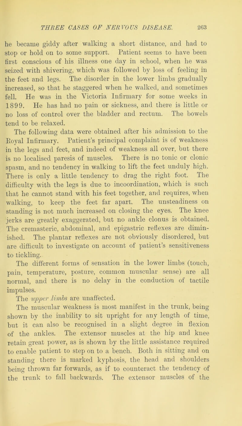 he became giddy after walking a short distance, and had to stop or hold on to some support. Patient seems to have been first conscious of his illness one day in school, when he was seized with shivering, which was followed by loss of feeling in the feet and legs. The disorder in the lower limbs gradually increased, so that he staggered when he walked, and sometimes fell. He was in the Victoria Infirmary for some weeks in 1899. He has had no pain or sickness, and there is little or no loss of control over the bladder and rectum. The bowels tend to be relaxed. The following data were obtained after his admission to the Poyal Infirmary. Patient’s principal complaint is of weakness in the legs and feet, and indeed of weakness all over, but there is no localised paresis of muscles. There is no tonic or clonic spasm, and no tendency in walking to lift the feet unduly high. There is only a little tendency to drag the right foot. The difficulty with the legs is due to incoordination, which is such that he cannot stand with his feet together, and requires, when walking, to keep the feet far apart. The unsteadiness on standing is not much increased on closing the eyes. The knee jerks are greatly exaggerated, but no ankle clonus is obtained. The cremasteric, abdominal, and epigastric refiexes are dimin- ished. The plantar reflexes are not obviously disordered, but are difficult to investigate on account of patient’s sensitiveness to tickling. The different forms of sensation in the lower limbs (touch, pain, temperature, posture, common muscular sense) are all normal, and there is no delay in the conduction of tactile impulses. The wpptr limbs are unaffected. The muscular weakness is most manifest in the trunk, being shown by the inability to sit upright for any length of time, but it can also be recognised in a slight degree in flexion of the ankles. The extensor muscles at the hip and knee retain great power, as is shown by the little assistance required to enable patient to step on to a bench. Both in sitting and on standing there is marked kyphosis, the head and shoulders being thrown far forwards, as if to counteract the tendency of the trunk to fall backwards. The extensor muscles of the