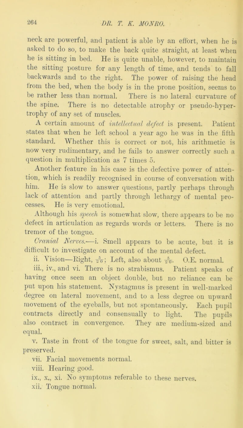 neck are powerful, and patient is able by an effort, when he is asked to do so, to make the back quite straight, at least when he is sitting in bed. He is quite unable, however, to maintain the sitting posture for any length of time, and tends to fall backwards and to the right. The power of raising the head from the bed, when the body is in the prone position, seems to be rather less than normal. There is no lateral curvature of the spine. There is no detectable atrophy or pseudo-hyper- trophy of any set of muscles. A certain amount of intellectual defect is present. Patient states that when he left school a year ago he was in the fifth standard. Whether this is correct or not, his arithmetic is now very rudimentary, and he fails to answer correctly such a question in multiplication as 7 times 5. Another feature in his case is the defective power of atten- tion, which is readily recognised in course of conversation with him. He is slow to answer questions, partly perhaps through lack of attention and partly through lethargy of mental pro- cesses. He is very emotional. Although his sjjeech is somewhat slow, there appears to be no defect in articulation as regards words or letters. There is no tremor of the tonoue. O Cranial Nerves.-—i. Smell appears to be acute, but it is difficult to investigate on account of the mental defect. ii. Vision—Pdght, vV; Left, also about O.E. normal. iii. , iv., and vi. There is no strabismus. Patient speaks of having once seen an object double, but no reliance can be put upon his statement. Nystagmus is present in well-marked degree on lateral movement, and to a less degree on upward movement of the eyeballs, but not spontaneously. Each pupil contracts directly and consensually to light. The pupils also contract in convergence. They are medium-sized and equal. V. Taste in front of the tongue for sweet, salt, and bitter is preserved. vii. Facial movements normal. viii. Hearing good. ix. , X., xi. No symptoms referable to these nerves. xii. Tongue normal.