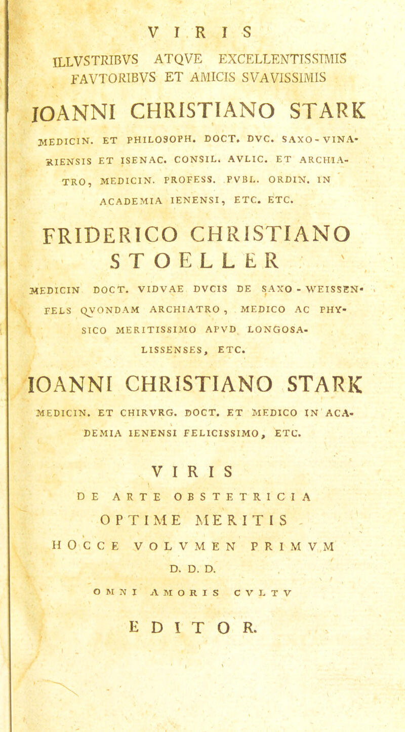 VIRIS ILLVSTRIBVS ATQVE EXCELLENTISSIMIS FAVTORIBVS ET AMICIS SVAVISSIMIS lOANNI CHRISTIANO STARK medicin. et philosoph. doct, dvc. saxo-vina- KIENSIS ET ISENAC. CONSIL. AVLIC. ET ARCHIA- TRO, MEDICIN. PROFESS. PVBE. ORDIN. IN ACADEMIA lENENSI, ETC. ETC. FRIDERICO CHRISTIANO STOELLER t MEDICIN DOCT- VIDVAE DVCIS DE SAXO - WEISSEN» FELS QVONDAM ARCHIATRO , MEDICO AC PHY- SICO MERITISSIMO APVD LONGOSA- LISSENSES, ETC. lOANNI CHRISTIANO STARK MEDICIN. ET CHIRVRG. DOCT. ET MEDICO IN ACA- i DEMIA lENENSI FELICISSIMO, ETC. VIRIS \ DE ARTE OBSTETRICIA OPTIME ME RITIS - HOCCE VOLVMEN PRIM V,M D. D. D. \ / OMNI AMORIS C V E T V EDITOR.