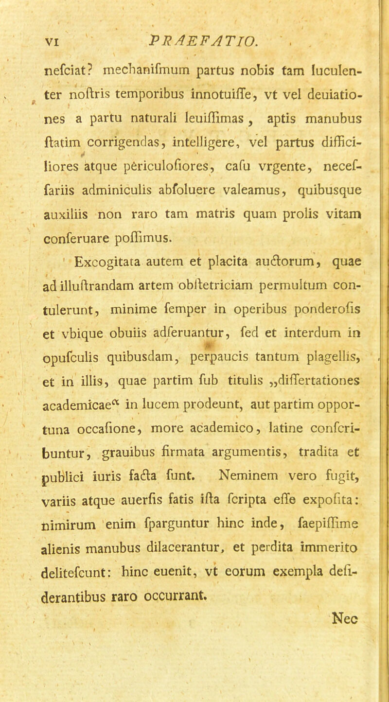 nefciat? mechanifmum partus nobis tam luculen- ter noftris temporibus innotuiiTe, vt vel deuiatio- nes a partu naturali leuiflimas , aptis manubus ftatim corrigendas, intelligere, vel partus diffici- liores atque pCriculofiores, cafu vrgente, necef- fariis adminiculis abfoluere valeamus, quibusque auxiliis non raro tam matris quam prolis vitam conferuare poffimus. ' Excogitata autem et placita au6lorum, quae ad illuftrandam artem oblbetriciam permultum con- tulerunt, minime femper in operibus ponderofis et vbique obuiis adferuantur, fed et interdum in )» opufculis quibusdam, perpaucis tantum plagellis, et in illis, quae partim fub titulis „difTertationes academicae^ in lucem prodeunt, aut partim oppor- \ tuna occalione, more academico, latine confcri- buntur, grauibus firmata argumentis, tradita et publici iuris fa6la funt. Neminem vero fugit, variis atque auerfis fatis ifta fcripta effe expofita: nimirum 'enim fparguntur hinc inde, faepiffime alienis manubus dilacerantur, et perdita immerito delitefcunt: hinc euenit, vt eorum exempla defi- derantibus raro occurrant. Nec