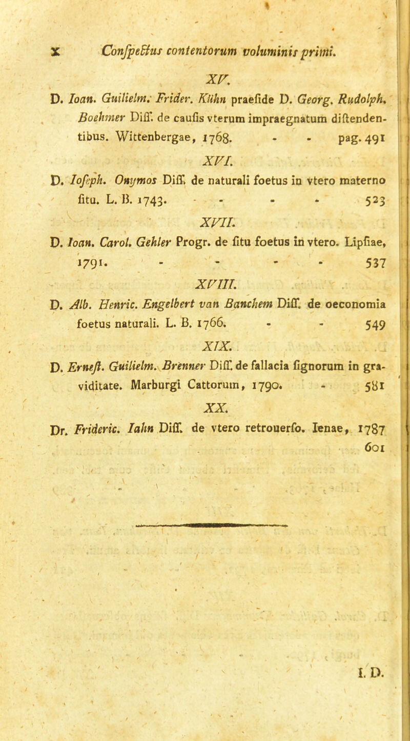 XV, D. loan. Guilielm: Frider. Klihn praefide D. Georg, Rudolph, |, Boehmer DilT. de caufis vterum impraegnatum diftenden- j. tibus. Wittenbergae, 1768. - - pag. 491 j XVI. D, lofeph. Omjmos Diff, de naturali foetus in vtero materno i fitu. L. B. 1743. - - - . 523 ' • XVII “ » D. loan. Carot, Gehler Progr. de fitu foetus in vtero. Lipfiae, j '1791. ' - - - 537 XVIII D. Henric. Engetbert van Banchetn Diff. de oeconomia i foetus naturali. L. B. 1766. - - 549 ' XIX. D. Ernejl. Guilielm. Brenner Diff de fallacia fignorum in gra- viditate. Marbufgi Cattorum, 1790. ' - ^ XX. Dr. Frideric. /aA» Diff. de vtero retrouerfo. lenae, 1787 601 l. D