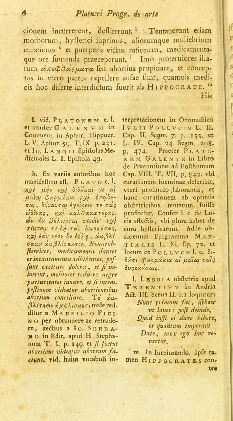 donem incurrerent, dertiterunt. ‘ Tentanerunt etiam morborum, liyHerici iuprimis, aliorumque muliebrium curationes et puerperis vidus rationem, mcdicainenta- que ore lumenda praeceperunt, ‘ Imo proteruiores illa- rum cc7ro(pB(coiu.ccToc feu abortiua propinare, et concep- tos in vtcro paitus expellere aufae funt, quamuis medi- cis hoc diferte interdictum fuerit ab Hippocrate. i. vid. Platonem, c. 1. c( cojifcr G A r^ E N V M in Couiment in Aphor. Hippocr. L. V. Aphor. 59. T. IX p. 231. et Io. Langii EpiftolasMe- dicinales L. 1. Epiltola 49. t k. Ex variis aiitoribus hoc manifeftum eft. P l A T o c. 1. fxijv ithnaed ye ficiixj (pocpuccHix 7[gif iiTain- Gctf, luvxvTUj iyeipeiv re tkq dhrJXQ, Kgtf /xxXd'xnooTipx(;, SOV XV ^liXcUVTOif TTOmV t£ 5;/' rxc hi^onisxc;, 7[SH ixv vaov ov , xu(5Xt- Gxetv olfifiXtciKiiaiv. Nonne oh- (ierrices, medicamenta dantes et incantamenta adhibentes, pof- fant excitare dolores ^ et fi vo- luerint, molliores reddere, aegre parturientes iuuare, et fi intem- pejlitmm videatur abortientibus abortum conciliare, To a/4- ^XlGJtetv xfi^XlauHGi niale red- ditur a Marsilto Fici- N o per obtundere ac retrude- re , teCHus a Io. Serra- W o in Edit, apud H. Stepha- num T, I. p. 149. et fi foetus abortiuus videatur abortum fa~ danf- vid, huius vocabuli in- His terprefationem in Onomaftico I V L T T P o L L V c T S L. II. Cap. II. Segra. 7. p. 15 <5. et L. IV. Cap. 24 Segm. 208. p. 474. Praeter Plato- nem GALENVsin Libro de Praenotione ad Pofthumum Cap. VIII. T. VII. p. 842. vbi curationem foeminae deferibit, vteri profliuiio daborantis, et hanc curationem ab optimis obftetricibiis tentatum fuiffe profitetur. Confer 1 c. de Lo- cis tiffeflis, vbi plura habet de cura hyfteiicannn. Adde ob- feoenum Epigramma Mar- tialis L. XI. Ep. 72. et locum ex P o L L v c e 1. c. Bi- ISgi ipxpfixrux at judlotj Tolg Sv^oKilaatg, 1. Lesbia obftetrix apud Terentivm in Andria A£l. III. Scenall. ita loquitur; Nunc primum fac, ifthaec vt lauet: pnji deinde^ Quod iufii ei dare bibere^ et quantum imperaui Date, mox ego huc re- vertor. w In lureiurando. Ipfc ta. men Hippocrates con- tra