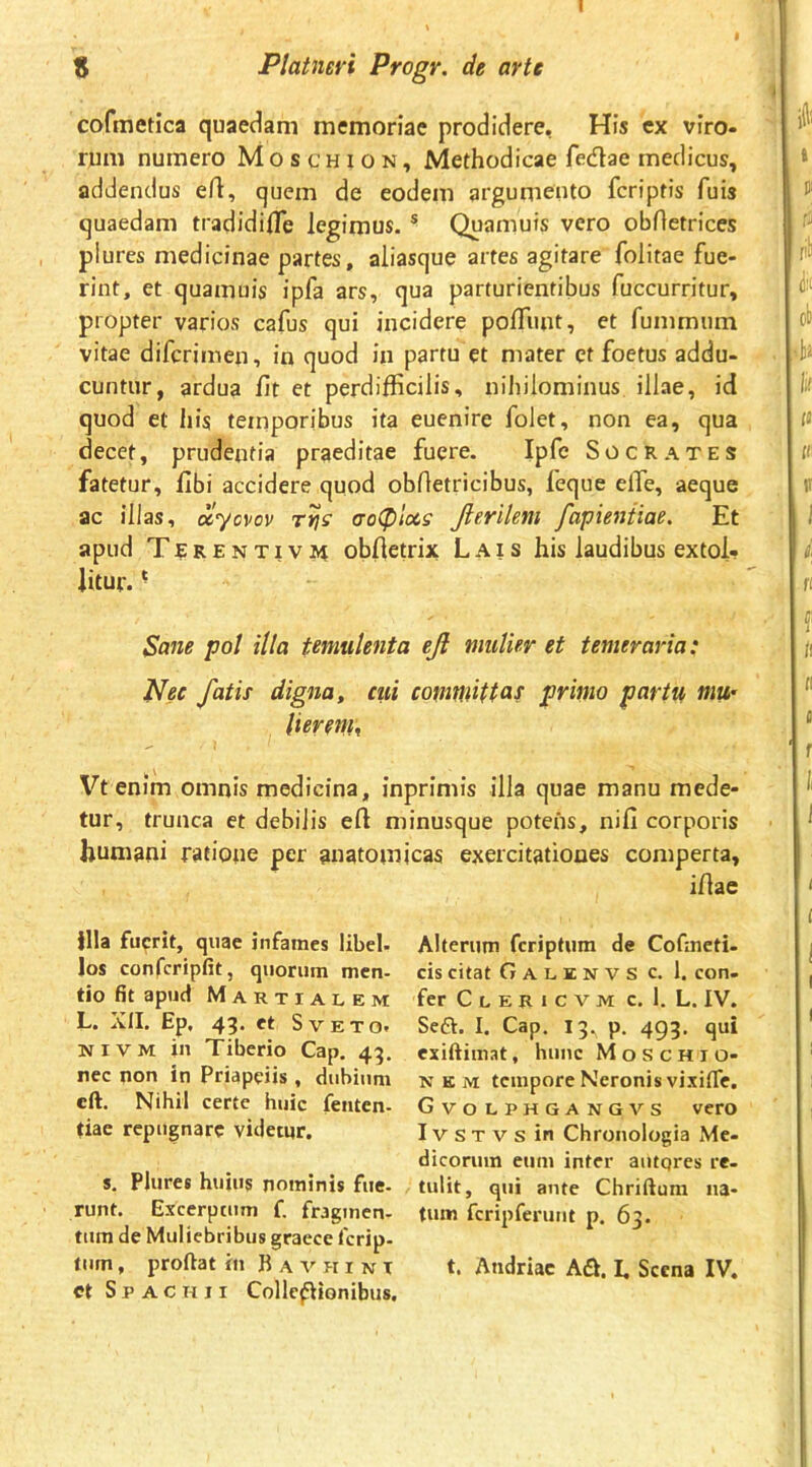 cofmetica quaedam memoriae prodidere, His cx viro- rum numero M o s c h i o n , Methodicae fedae medicus, addendus e/1:, quem de eodem argumento fcriptis fuis quaedam tradidifle legimus. ® Quaniuis vero obfietrices plures medicinae partes, aliasque artes agitare folitae fue- rint, et quamuis ipfa ars, qua parturientibus fuccurritur, propter varios cafus qui incidere polTiint, et fummum vitae difcrimen, in quod in partu et mater et foetus addu- cuntur, ardua fit et perdifficilis, nihilominus illae, id quod et his temporibus ita euenire folet, non ea, qua decet, prudentia praeditae fuere. Ipfe Socrates fatetur, fibi accidere quod obfletricibus, feque elTe, aeque ac illas, dlyovov aoCplccs Jieritem fapieniiae. Et apud Terentivi4 obfietrix Lais his laudibus extol- litur. ^ Sane pot illa temulenta ejl mulier et temeraria: Nec fatis digna^ cui comwttas primo partu mU’ tierem^ Vtenim omnis medicina, inprimis illa quae manu mede- tur, trunca et debilis efi minusque potens, nifi corporis humani ratione per anatomicas exercitationes comperta, ifiae illa fuerit, quae infames libel- los confcripfit, quorum men- tio fit apud Martialem L. XII. Ep, 43. et Sveto. NiVM in Tiberio Cap. 43. nec non in Priapeiis , dubium cft. Nihil certe huic fenten- tiae repugnare videtur. s. Plures huius nominis fue- runt. Excerptum f, fragmen- tum de Muliebribus graece ferip- tiim, proftat iii B a v h i n t ct S p A c H 11 Collc^ionibus. Alterum feriptum de Cofineti- cis citat Galenvs c. 1. con- fer C l e R 1 c v m c. 1. L. IV. Seft. I. Cap. 13. p. 493. qui exiftimat, huuc M o s c h i o- N E M tempore Neronis vixifle. Gvolphgangvs vero IV s T V s in Chronologia xMe- dicorum eiim inter autqres re- tulit, qui ante Chriftura na- tum fcripferunt p. 63. t. Andriae Adi. I. Scena IV.