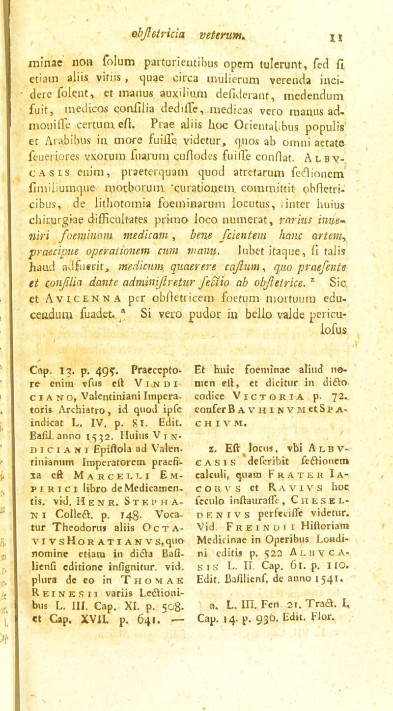 It minae non {bium parturientibus opem tulerunt, fcd fi, etiam alii^ vitiis, i^uae circa mulierum verenda inci- dere folent» et manus auxilinm defiderant, medendum fuit, medicos coniilia dedifie, medicas vero manus ad- mouifie certumefi. Prae aliis Ircx: Orientabbus populis et Arabibus in more fuifie videtur, quos ab omni aetate feueriores vxocum fuarum cuHodes fuifie conflat. A uby- CASis enim, praeterquam quod atretarum fcdlionem fimiliumque mocbocum ‘curationem, committit obfletri- cibus, de litiiotomia foeminarum locutus, ;inter huius chirurgiae difficultates primo loco numerat, rarius inuem niri foeniinom medicam, bene fcientem hanc arteniy praecipue operationem cum manu. lubet itaque, fi talis haud adfuerit, medicuny quaerere cajlum., quo praefente- et conjilia dante adminijlretur feMio ab objietrice. ^ Sic. et Avicenna per obfletricem foetum mortuum edu- ceodum fuadet.,^*' Si vero pudor in bello valde pericu- iofus f Cap. 13. p. 49^. Praecepto- re enim vfus crt V IkN d i CIANO, Valentiniani Impera, toris Archiatro, id quod ipfe indkat L. IV. p. 8l. Edit. BafiJ. anno 15^2. Huius V in- di ci A n i Epiftola ad Valen- tinianum Imperatorem, praefi- xa eft M A R c E u u I Em- pirici libro de Medicamen- tis. vid. H E N R. S T E p H A- NI Colledt. p, 148. Voca- tur Theodorni aliis Octa- vivsHoratianvs, quo nomine etiam in diiEIa Bafi- lienfi editione infignitur. vid. plura de eo in T h o m A k Reinksii varii» Ledlioni- bus L. III. Cap. XI. p, 508- ct Gap, XVIL p. 641. -— Et huic foeminae aliud no- men cll, et dicitur in diflo. codice Victoria p- 72.. confer BAVHiNVMctSpA- C H I V M. z. Eft locns, vbi Albv- CASIS defcriblt feftioncin calculi, quam Frater Ia- c o B V s ct R A VI V s hoc fcculo inftaiiratrc, Cheskl- D e N I V s perfecific videtur. Vid. Freindii Hiftoriam Medicinae in Operibus Londi- ni editis p. 522 A i. n v c A' SIS L. II, Cap. 61. p. Iio. Edit. Bafilienf, de anno 1541. ' a. L. III. Fen 2t. Tradi. I, Cap, 14. p. 930. Edit, Flor.