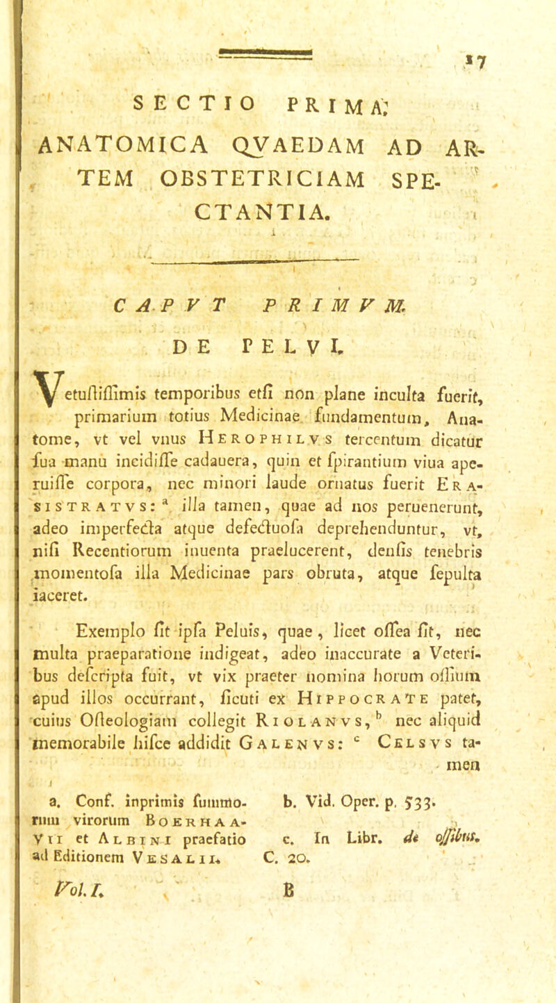 »7 SECTIO prima; ANATOMICA QVAEDAM AD AR« TEM OBSTETRICIAM SPE- ' CTANTIA. C A. P V T P R I M V M. DE PELVI- ^^etulliflimis temporibus etfi non pJane inculta fuerit, primarium totius Medicinae fundamentum, Ana- tome, vt vel vnus Herophilvs tercentum dicatur fua manii incidilTe cadauera, quin et fpirantium viua ape- ruifle corpora, nec minori laude ornatus fuerit Era- sisTRATvs:* illa tamen, quae ad nos peruenerunt, adeo imperfeda atque defeduola deprehenduntur, vt, nifi Recentiorum inuenta praelucerent, denfis tenebris momentofa illa Medicinae pars obruta, atque fepulta iaceret. Exemplo fit ipfa Peluis, quae, licet oflea fit, nec multa praeparatione indigeat, adeo inaccurate a Veteri- bus defcripta fuit, vt vix praeter nomina horum oflium apud illos occurrant, ficuti ex Hippocrate patet, cuius Ofieologiam collegit Riolanvs,*’ nec aliquid memorabile hifce addidit Galenvs:*^ Celsvs ta- men i a. Conf. inpriitiis fuiimio- b. Vid. Oper. p, 5’33. niui virorum B o e r h a a- Vir et Albini praefatio c. In Libr. ojfibut, ail Editionem V E s A l 11* C, 20. Fol L B