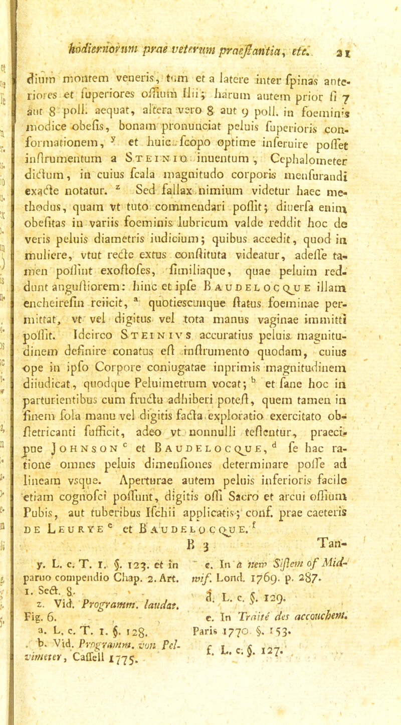 dimn nioiifem veneris, tnm et a latere inter fpinas ante- riores et fuperiores olTiimi Ilii; Jiarum autem prior fi 7 atif 8 aequat, altera ^^ero g aut 9 poli, iu foemin',? modice obefis, bonam pronunciat peluis fuperioris con- formationem, ^ et huic-fcopo optime inferuire poflet inflrumentum a Stei n 10 inuentum , Cephaloineter didtura, in cuius fcala magnitudo corporis meufuraudi exade notatur. ^ Sed fallax nimium videtur haec me- thodus, quam vt tuto commendari poflit; diuerfa enin\ obefitas in variis foeminis lubricum valde reddit hoc de veris peluis diametris indicium; quibus accedit, quod iii muliere, vtut redlc extus eonftituta videatur, adelfe ta- men poilint exortoles, fimiliaque, quae peiuim red- dunt angufiiorem: hincetipfe Baudelocqjue illam encheirefin reiicit, ® quotiescunque flatus foeminae per- mittat, vt vel digitus vel tota manus vaginae immitti polfit. Idcirco Steinivs accuratius peluis, magnitu- dinem definire conatus ert infirumento quodam, cuius ope in ipfo Corpore coniugatae inprimis magnitudinem diiudicat, quodque Peluimetrum vocat; ^ et fane hoc in parturientibus cum fruda adhiberi potefi, quem tamen in fiirem fola manu vel digitis fada.exploratio exercitato ob- fletricanti fufficit, adeo vt nonnulli teficutur, praeci- pue Johnson'^ et Baudeloc qjj e , fe hac ra- tione omnes peluis dimenfiones determinare polfe ad lineam vsque. Aperturae autem peluis inferioris facile etiam cognofet pofTunt, digitis ofli Sacro et arcui offium Pubis, aut tuberibus Ifchii applicatis; conf. prae caeteris DE L E U R Y E ® et B A U D £ L 0 C (^U E. ^ B 3 Tan- y. L. c, T. I, 5- 123. et in p.iriio compendio Chap, 2. Art. I. Seft. 8. 2. Vid. Programm. laudat. Fig. 6. a. L. c, T. I. $. 128. . b. Vid. Prflgrai/im. von Pel- virfieter, Caffell 1775. ” c. In a nero Sijlem of Mici- tvif. Loml. 1769. p. 287* c!. L. c. §. 129. e. In Trnite des accouchtf>i* Paris 1770. §. 153* £, L. C; 127*