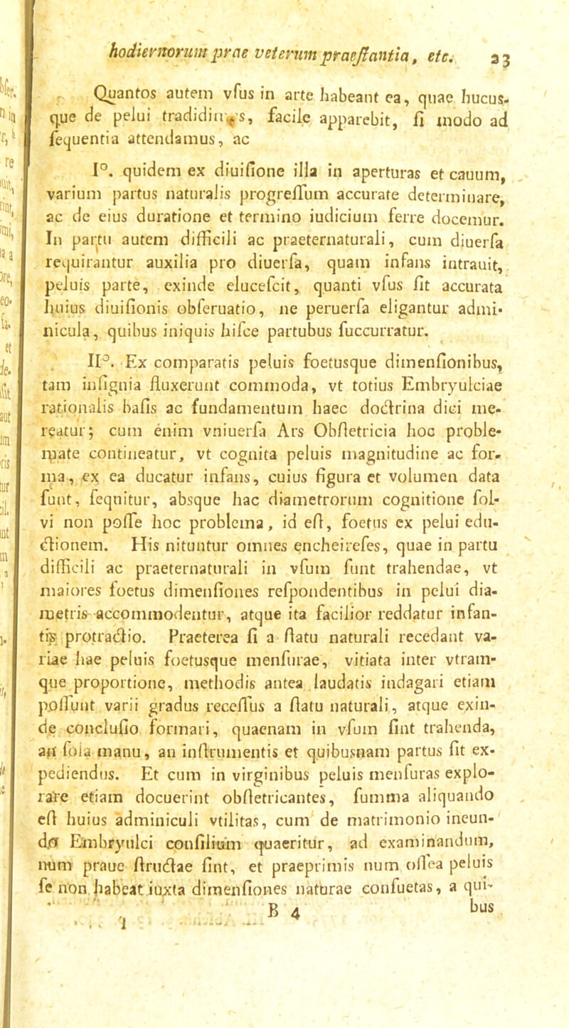 Quantos autem vTus in arte habeant ca, quae hucus- q^ue de pelui tradidiii.^s, facile apparebit, fi modo ad fequentia attendamus, ac 1°. quidem ex diuifione illa in aperturas et cauum, varium partus naturalis progrelTum accurate determinare, ac de eius duratione et termino iudicium ferre docemur. In pai-tu autem difficili ac praeternaturali, cum diueiTa requirantur auxilia pro diuerfa, quam infans intrauit, peluis parte, exinde elucefcit, quanti vfus fit accurata Julius diuifionis obferuatio, ne peruerfa eligantur admi* nicula, quibus iniquis hifce partubus fuccurratur. IP. Ex comparatis peluis foetusque dimenfionibus, tam infignia fluxerunt commoda, vt totius Embryulciae rationalis hafis ac fundamentum haec dodrina dici me- reatur; cum enim vniuerfii Ars Obfletricia hoc proble- ipate contineatur, vt cognita peluis magnitudine ac for- ina, ex ca ducatur infans, cuius figura ct volumen data fuut, fequitur, absque hac diametrorum cognitione foi- vi non pofle hoc problema, id efl, foetus cx pelui edii- dionem. His nituntur omnes encheirefes, quae in partu difficili ac praeternaturali in vfum funt trahendae, vt maiores foetus dimenfiones refpondentibus in pelui dia- metris accommodentur, atque ita facilior reddatur infan- tis protradio. Praeterea fi a flatu naturali recedant va- riae hae peluis foetusque menfurae, vitiata inter vtram- que proportione, metliodis antea laudatis indagari etiam poliunt varii gradus receflus a flatu naturali, atque exin- de conclufio formari, quacnam in vfum fint trahenda, ao foia manu, an inflrumentis et quibusnam partus fit ex- pediendus. Et cum in virginibus peluis menfuras explo- rare etiam docuerint obfletricantes, fumma aliquando efl huius adminiculi vtilitas, cum de matrimonio incun- d.o Embryulci confiiium tpjaeritur, ad examinandum, num praue flrudae fint, et praeprimis num olfea peluis fc non jiabeat Juxta dimenfiones naturae eoufuetas, a qui- B 4 ’ .. 1