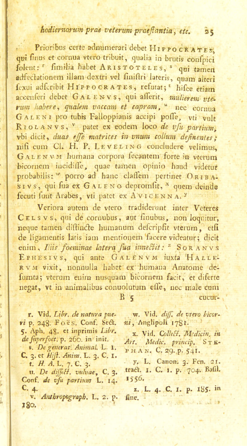 Prioribus certe abnumerari debet Hippocrates' qui finos' et cornua vtero tribuit, qualia in brutis confpici folentr' fimilia habet Aristoteles, ® qui tamen adfedationem illam dextri vei finirtri lateris, quam alteri fcxui adfcribit Hippocrates^ refutat;' hifce etiam aceenferi debet Galenvs, qui aflerit, mdierem vte^. rum habere^ qualem vaccam et capram, “ nec cornua Galeni pro tubis Falloppianis accipi pofTe, vti vult Riolanvs, patet ex eodem loco de vfu partium, vbi dicit, duas ejje matrices in vnum collum dejinentes; nifi cum Cl. H. P. Leveling concludere velimus, Galenv. M humana corpora fecantem forte in vterura bicornem incidifle, quae tamen opinio hauri videtur probabilis:^ porro ad hanc claflem pertinet Oriba- si vs, qui fua ex Galeno depromlit, quem deinde fecuti fnnt Arabes, vti patet ex Avicenna. ^ Veriora autem de vtero tradiderunt inter Veteres C e l s V s', qui de cornubus, aut finubus, non loquitur, neque tamen diftinde humanum defcripfit vterum, etfi de ligamentis latis iam mentionem facere videatur; dicit enim, Hiis foeminae latera^ fua inneciit: ^ Soranvs Ephesivs, qui ante Galenvm iuxta 'Halle- RVM vixit, nonnulla habet ex humana Anatome dc- fumta; vterum enim nusquam bicornem facit, et diferte negat, vt in animalibus conuolutuin elVe, nec male cum B 5 cucur- ' r. Vid. Liby. de natura pue- ri p. 248. F o e s. Conf. Sefi. 5. Aph. 4g. et inpriniis Libr, deJhperfoet, p. 260. in init, s. De generat. Animal. L. 1. C. 3. et 'Ijijl. Anim. L. 3. C. i. t. H. A. L, 7. C. 3. II. De dijjtbi. viduae, C. 3. Conf. de vfu partium L. 14. C. 4. V. Atithropograph. L. 2. p. 180. w, Vid. dijf. de vtero bicor- ni, AngHpofi 1781. X. Vid. Collefl. 'Mcdicin. in Art. Medie, princip, S t K- p H A N. C. 29. ,p. 541. y. L. Canon. 3. Fcn. 21. traft. I. C. 1. p. 704. Bafil. 1556. z. L. 4. C. I. p. 185. in fine, i
