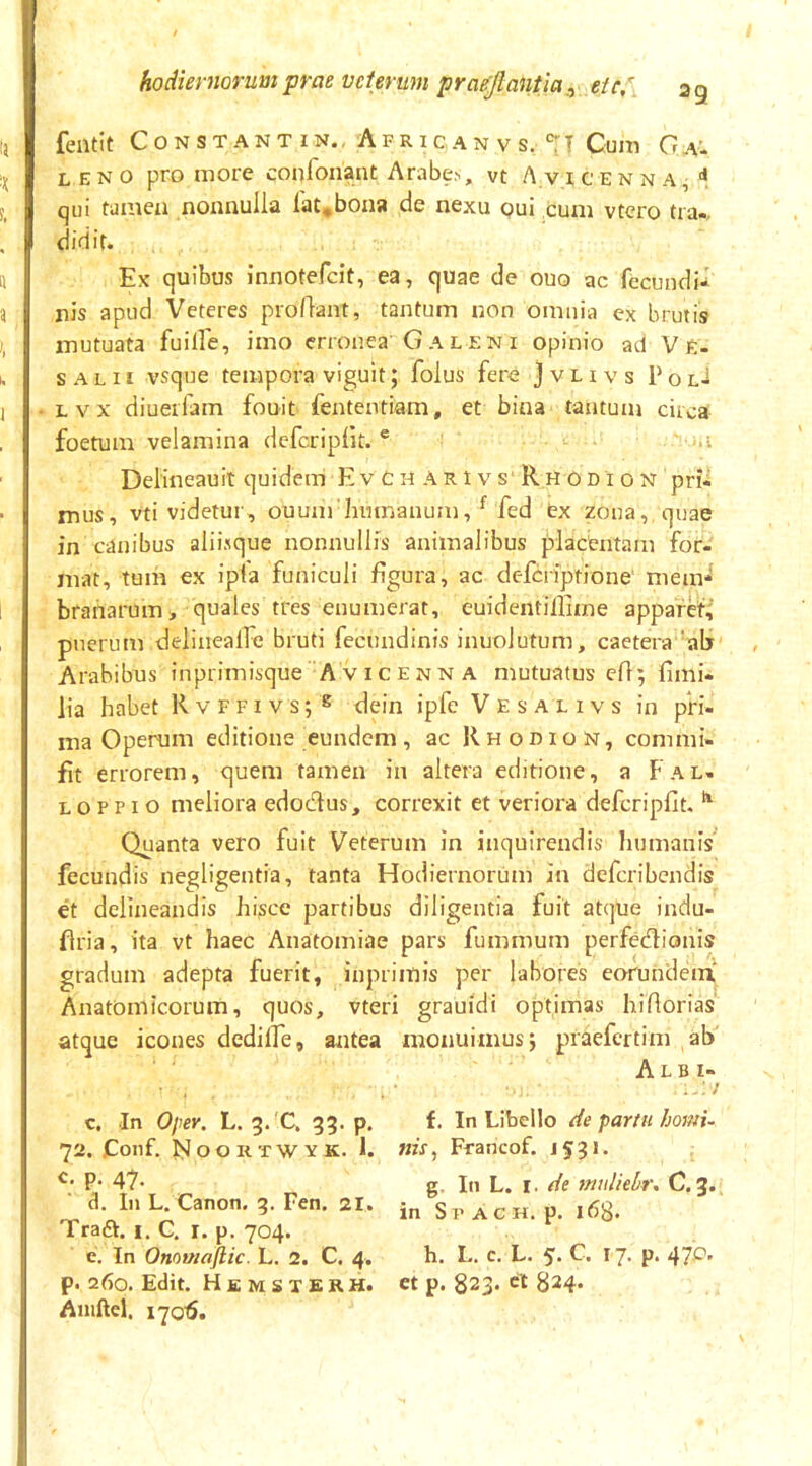 fentit Constant IN., Afric AN V s. Cum (7^.^ LENO pro more confonant Arabe.s, vt A v i c e n n a ^ qui tamen nonnulla lat,bona de nexu oui cum vtero tia-, didit. Ex quibus innotefcit, ea, quae de ouo ac fecundi-l nis apud Veteres proflant, tantum non omnia ex brutis mutuata fuiffe, imo erronea Galeni opinio ad Ve- SALII vsque tempora viguit; folus fere } v l i v s P o lJ Lvx diuerfam fouit fententiam, et bina tantum circa foetum velamina defcriplit. ® ,.i Delineauit quidem EvChArIvs RhOdion pri* mus, vti videtur, ouum humanum, ^ fed ex zona, quae in canibus aliisque nonnullis animalibus placientam for- mat, tuih ex ip(a funiculi figura, ac defcriptione' mem- branarum > quales tres enumerat, euidentiilime apparet;' puerum delinealFe bruti fecundinis inuoJutum, caetera ‘ab Arabibus inprimisque A vicenn A mutuatus efi; fimi- lia habet R v f f 1 v s; ^ dein ipfc V e s a l i v s in pri- ma Operum editione eundem , ac R h o d i o n , commi- fit errorem, quem tamen in altera editione, a Fal. L o p p i o meliora edodus, correxit et veriora defcripfit. ^ Quanta vero fuit Veterum in inquirendis humanis fecundis negligentia, tanta Hodiernorum in dcfcribendis et delineandis hisce partibus diligentia fuit atque indu- flria, ita vt haec Anatomiae pars fummum perfedionis gradum adepta fuerit, iuprimis per labores eorundem Anatomicorum, quos, vteri grauidi optimas hifiorias atque icones dediffe, antea monuimus} praefertim ab Albi- c. In Opey. L. 3. C. 33. p. C In Libello de partu horni- 72. Coiif. N o o R T w Y K. I. nis, Francof. 1531. c. p. 47. g L. I. innliehu C. 3. cl. In L. Canon. 3. Fen. 21. Spach. p. idg. TradV. i. C. r. p. 704. e. In Onotnaftic. L. 2. C. 4. h. L. c. L. 5- C. I7> P* 47^* p. 260. Edit. Hemsxerh. et p. 823. ct §24. Aiuftel. 17015.