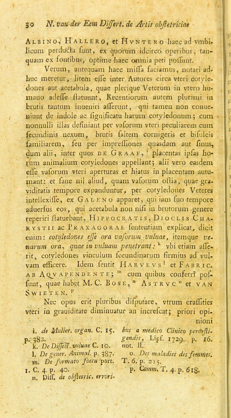 Albino, H allero, et HvNTERo liaec aci vinbi. licum perdu'61a funt, ex quorum idcirco operibus, tan- quam ex fontibus, optime liaec omnia peti poflunt. Verum, antequam haec milTa faciamus, notari ad- huc meretur, Jitem efle inter Autores circa vteri cotyle- dones aut acetabula, quae plerique Veterum in vtero hu- mano adefle flatuunt, Recentiorum autem plurimi in brutis tantum inueniri aflerunt, qui tamen non conue- niunt de indole ac fignificatu harum cotyledonum; cum nonnulli illas definiant per vaforum vteri peculiarem cum fecundinis nexum, brutis faltem cornigeris et bifulcis fiamiliarem, feu per imprefilones quasdam aut finus, dum alii, inter quos de G r a a f , ‘ placentas iplas ho- rum animalium cotyledones appellant; alii vero easdem elle vaforum vteri aperturas et hiatus in placentam autu- mant: et fane nil.afiud, quam vaforum ofiia, quae gra- viditatis tempore expanduntur, per cotyledones Veteres intellexiffe, ex Galeno apparet, qui iam fuo tempore aduerfus eos, qui acetabula non nifi in brutorum genere reperiri fiatuebant, H i p p o c r a t i s, D i o c l i s C h a- RYSTii ac Pkaxagorae fententiam explicat, dicit enim: cotyledones ejfe ora vaforum mtlnae, itemque ve- narum ora, quae in vuluam penetrant: vbi etiam alTc- rit, cotyledones vinculum fccundinarum firmius ad vul- vam efficere. Idem fentit Harvevs^ et Fabri c. AB A, (^v a PENDE N te; cum quibus conferri pol^ funt, quae habet M. C. Bose, AsTRvc°etvAN S w I E T e N. P Nec opus erit pluribus difputare, vtrum craffities vteri in grauiditate diminuatur an increfcat; priori opi- nioni i. de lyiuUer. organ. C. 15. bns a medico Clinico perfTeJii- p. 382. gandii, Lipf. 1729. p. 16. k. De DiJJei^.vuluae C. 10. not, 11. l. De gener. Animal, p. 387* maladies des ftmmes, m. De formato foetu part. T. 6. p. 21 5. I. C. 4. p. 40. P* On/nm T. 4. p. 618. n. Dilf. de objletric. errori-