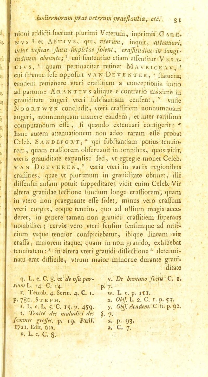 nioni addidi fuerunt plurimi Veterum, inprimia Cale* Nvs‘^ et AeTivs, qui, vteruni, inquit, attenuari^ vfiut veftcae flatu impletae folent^ crajjitudine in' longi- tudinem abeunte;^ cui fententiae etiam aireutitur V E s a. Livs,* quam pertinaciter retinet Mavriceav,‘ cui rtrenue fefe oppofuit van Deve n ter, (latuens^ eandem remanere vteri craHitiem a conceptionis imtio ad partum: Arantivs aliique e contrario maxime in grauiditate augeri vteri lubrtantiam cenfent, '' vnde Noortwyk concludit, vteri crallitiem nonnumquam augeri, nonnumquam manere eandem , et inter rarirtima computandum elFe , fi quando extenuari contigerit: hanc autem attenuationem non adeo raram effe probat Celeb. S A N D i.FO R T, qui fubfiantiam potius-tenuio- rem, quam cralliorem obferuauit in omnibus, quos vidit, vteris grauiditate expanfis: fed, vt egregie monet Celeb. VAN Doeveren,^ varia vteri in variis regionibus craflities, quae vt plurimum in grauidjtate obtinet, illi dilfenfui aulam potuit fuppeditare; vidit enim Celeb. Vir aitera grauidae fedione fundum longe crafliorem , quam in vtero non praegnante efle folet, minus vero cralluin vteri corpus, coque tenuius, quo ad ofiium magis acce- deret, in genere tamen non graiiidi craffitiem fuperaujs notabiliter; cervix vero vteri fenfim fenfimque ad orifi- cium vsque tenuior confpiciebatur, ibique lineam vix crafia, maiorem itaque, quam in non grauido, exhibebat tenuitatem: ^ in altera vteri grauidi difiedione determi- natu erat difficile, vtrum maior minorue durante graui- ditate q. L. c. C, g. et de vfu par- tium L. 14. C. 14. r. Tctrab. 4, Serra. 4. C. l. p. 780. S T E P H. s. L. c. L. 5. C. 15. p. 45'9. t. Traite des maladies des femr)ies gvolfes. p. ig. Parif, u. L. c. C. 8. V. De Imnano foetu C. i, p.7. w. L. c. p. rii. X. ObJJ'. L. 2. C. T. p. ^9. y. Obfl, Academ. C 6. p. 92. §. 7. z. p. 93.