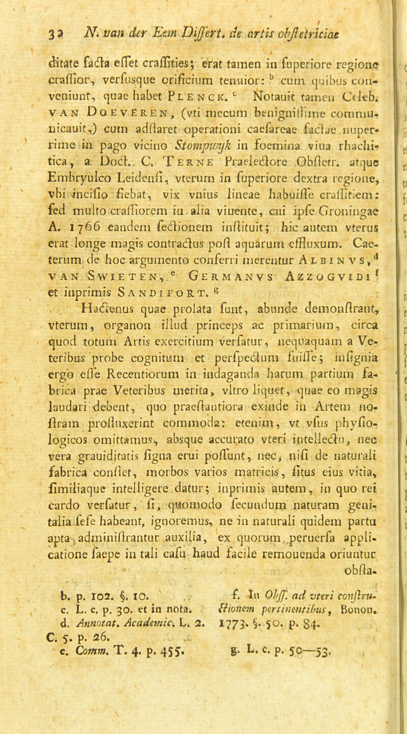 33 N. van der Em Differt, de artis ohjletriciae ditate facfla eflet craflities; erat tamen in fuperiore regione craflior, verfusque orificium tenuior: ^ cum quibus con- veniunt, quae habet Ple NCK.jSiotauit tamen Cdeb. VAN DoevEren, (vti niccum henignillime commu- nicauit,) cum adfiaret operationi caefareae faclae nuper- rime in pago vicino Stompwyk in foemina viua rhachi- tica, a Do(fh. C. Terne Praeiedore Obfictr. atque Embryulco Leiclenfi, vterum in fuperiore dextra regione, vbi incifio fiebat, vix vnius lineae habuifle crallitiem: fed multo cralliorem in alia viuente, cui ipfe Groningae A, 1766 eandem fedlionem infiituit; hic autem vterus erat longe magis contradlus pofi aquarum effluxum. Cae- terum de hoc argumento conferri merentur A l b i n v s, vanSwieten,® Germanvs Azzogvidi^ et inprimis Sandiport. s Hatfienus quae prolata funt, abunde demonflrant, vterum, organon illud princeps ac primarium, circa quod totum Artis exercitium verfatur, nequaquam a Ve- teribus probe cognitum et perfpecSlum fuilTej infignia ergo elfe Recentiorum in indaganda harum partium fa- brica prae Veteribus merita, vitro liquet, quae eo magis laudari debent, quo praefiantiora exinde in Artem no- firam profluxerint commoda: etenim, vt vfus phyfio- logicos omittamus, absque accurato vteri intellecflu, nec vera grauiditatis figna erui poflunt, nec, nili de naturali fabrica confiet, morbos varios matricis, fitus eius vitia, fimiiiaque intelligere datur; inprimis autem, in quo rei cardo verfatur, fi, quomodo fecundum naturam geni- talia fefe habeant, ignoremus, ne in naturali quidem partu apta , adminifirantur auxilia, ex quorum,.peruerfa appli- catione faepe ia tali cafu haud facile remouenda oriuntur obfia- b. p. 102. §. IO. c. L. c, p. 30. ct in nota. d. Annotat. Academic. L. 2. Ci 5. p. 26. e. Qatnm, T. 4. p. 455. f. In Ohff. ad vteri conjlru~ SHonm pertiumtibus, Bonon, 1773. §. 50. p. 84- g. L. c. p. 50—53.