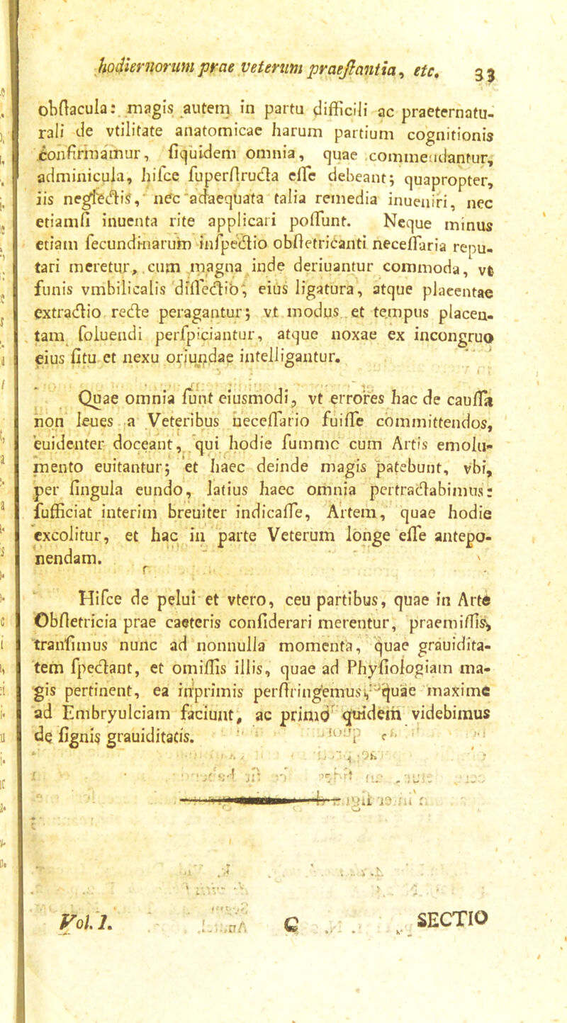 obftacula: magis autem in partu difficili ac praeternatu- rali de vtilitate anatomicae harum partium cognitionis jtonfirmamur, ficjuldem omnia, quae commendantur, adminicula, hifce fuperHrudla effie debeant; quapropter, iis negfec^^iS, nec‘adaequata talia remedia inueniri, nec etiam fi inuenta rite applicari po fiunt. Neque minus etiam fecundinarum inrpedlio obfletricanti neceflaria repu- tari meretur, cum magna inde deriuantur commoda, vt funis vmbilicalis difietfiib', eius ligatura, atque placentae extradio rede peragantur; vt modus et tempus placen- tam folueadi perfpiciantur, atque noxae ex incongruo eius Ctu et nexu oriundae intelligantur, ‘ * Quae omnia fiint eiusmodi, vt errores hac de cau/Ta non leues a Veteribus necefiario fuifife committendos, 'euidenter doceant, qui hodie fumme cum Artis emolu- mento euitantur; 'et haec deinde magis patebunt, vbi, per fingula eundo, latius haec omnia pertradabimus: fufficiat interim breuiter indicafie. Artem, quae hodie excolitur, et hac in parte Veterum longe elTe antepo- nendam. r Hifce de pelui et vtero, ceu partibus, quae in Art« Obfietricia prae caeteris confiderari merentur, praemifiis^ tranfimus nunc ad nonnulla momenta, quae grauidita- tem fpedant, et omiffis illis, quae ad Phyfiologiam ma- gis pertinent, ea inprimis perfiringemusv^quae maxime ad Embryuiciam faciunt, ac primd' quidem videbimus de fignis grauiditacis. (U- 4?— '‘.ni SECTIO