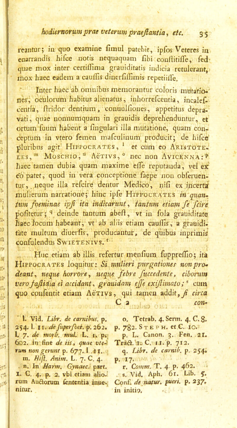 reantur; in quo examine fimul patebit, ipfos Veteres in enarrandis hifce notis nequaquam fibi confiitifle, fed- quae mox inter certiflima grauiditatis indicia retulerant, mox haec eadem a caullis dincrfillimis rcpetiitTe. Inter haec ab omnibus memorantur coloris mhtafio-' nes', ochlorum habitus alienatus, inhorrefcentia, incalef- centia, firidor dentium, conuulfiones, appetitus depra- vati, quae nonnumquam in grauidis deprehenduntur, et ortum fuum habent a fingulari illa mutatione, quam con- ceptum in vtero femen inafculinum producit; de hifce pluribus agit' Hippocrates, * et ciim eo Aristote- les,* Moschio, AeTivs,® nec non Avice;nna: p haec tamen dubia quam maxime elTe reputanda, vel ex e*6 patet, quod in vera conceptione faepe non obferuen- tur, . neque illa refcire dentur Medico, nifi ex iiicerfal mulierum narratione; hinc ipfe Hipp'ocrates m tuni fqeminae ipji ita indicarunt, iantum etiam fe fcire pofitetur; deinde tantum abeft, vt in fola grauiditate haec 1‘ocum habeant, vt ab aliis etiam cauUis, a grauidi- fate multum diuerfis, producantur, de quibus inprimi^ confulendus SSvietenivs. ^ Huc etiam ab illis refertur menfium fuppreflio; ita Hippocrates loquitur: Si mulieri purgationes' non pro» deant^ neque horrore, neque febre fuccedente, ciborum verofajiidia ei accidant, grauidam effe exijlmato; ^ cuin quo cpufentit etiam Aexivs, qui tamen addit,y? circa C a ' con- l. Vid. Lihr. de carnibus, p. 254. 1. iu defuperfoei.p.262, 1. 7. de morb. nml. L. i. pr 602. iri fine de iis, quae vte- rum non gerunt p. 677.1 .cfl.. m. Hifl. Anim. L. 7. C. 4. . n. In Harm. Gynaec.' part. I. C. 4. p. 2. vbi etiam alio- rum Aurorum lententia inue- nitur. o. Tetrab. 4. Serm. 4. C. 8. p. 782. S T E p H. et C. IO- p. L. Canon. 3. Fcn. 2I. Tra6t.'JaC. i.i. p. 712. q. Libr. de carnib. p. 254. P- ^7* r. Gomm. T. 4. p. 402. . 8. Vid. Aph. 6r. Lib, Cpr^f. de nafur, pueri, p. 237, in initio.