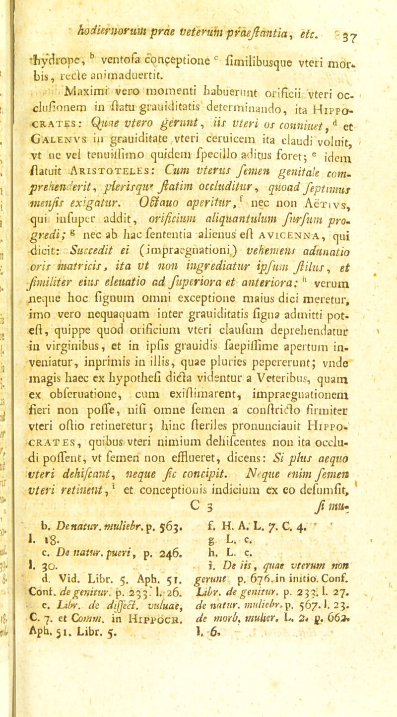 rliyc^rope, ventofa conceptione fltnilibusque vteri mor^ bis, rcdeaniinaduertit. Maximi vero momenti habuerunt orificii vteri oc- cliifionem in fiatu grauiditatis determinando, ita Hippo- crates: Qji/ie vtero gerunt^ iis- vteri os conniuet,^ et Galenvs in grauiditate vteri ceruicem ita claudi voluit, vt ne vel tenuillimo quidem fpecillo aditus foret; ® idem /latuit Aristoteles: Cum vterus femen genitale com~ prehenderit^ jslerisqur fatim occluditur^ quoad feptmms menjis exigatur. OSiauo aperitur f nec non Activs, qui infupcr addit, orificium aliquantulum furfim prom gredi;^ nec ab hacfententia alienus efi avicenna, qui dicit: Succedit ei (impraegnationi) vehement adunatio oris matricis, ita vt non ingrediatur ipfum filus., et fimiliter eius eleuatio ad faperior a et anteriora: *' verum jieque hoc fignum omni exceptione maius dici meretur, imo vero nequaquam inter grauiditatis figna admitti pot- efi, quippe quod orificium vteri claufum deprehendatur in virginibus, et in ipfis grauidis faepillime apertum in- veniatur, inprimis in illis, quae pluries pepererunt; vnde magis haec ex hypothefi dida videntur a Veteribus, quam ex obferuatione, cum exifiimarent, impraegnationeni fieri non polfe, nili omne femen a conftricfio firmiter vteri oflio retineretur; hinc fieriles pronunciauit Hippo- crates, quibus vteri nimium dehifcentes non ita occlu- di polTent, vt femen non efflueret, dicens: Si plus aequo vteri dehifcant., neque fc concipit. Nrque enim femen vteri retinent f et conceptionis indicium ex eo defumfit, * C 3 f mu» b. De natur, muliebr,^. 5634 f. H. A. L. 7. C. 4. ’ ' I. i8- g L. c. c. Da uatw. pueri, p. 246. h. L. c. I. 30. i. De iis, piae vterum non d. Vid. Libr. 5. Aph. 51. gerunt p. imtio. Conf. Cont. de genitur, p, 233' I.26. Libr. de genitur, p. 233; 1. 27. c. Lti^. de dif]'e&. vuluae, de nntnr. mntiebr.p, 567. J. 23. C. 7. et Comm. in HxppoCK, de morb, mulier, L. p. 663» Aph. 51. Libr. 5. 1. 6.