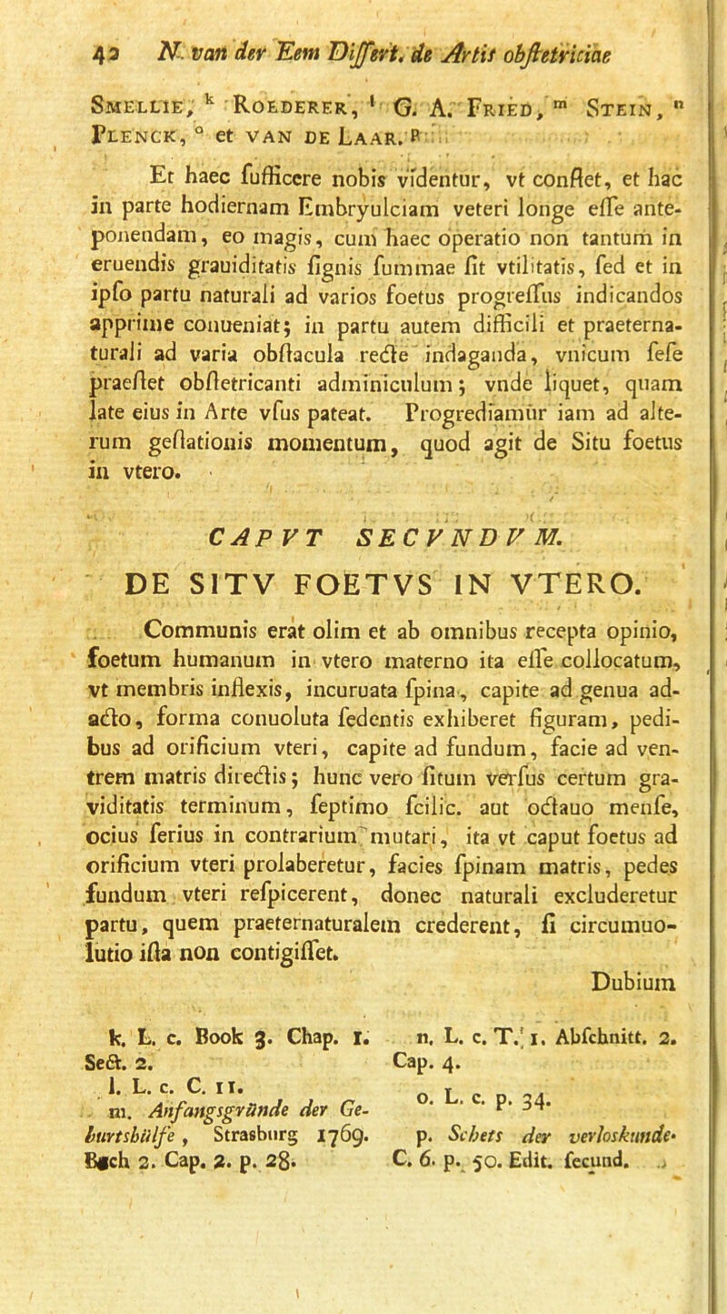 Smellie, Roederer, ' G. A. Fried, “ Stein, ” PlENCK, ° et VAN DE LaAR. p: Er haec fufficcre nobis vTdentur, vt confiet, et hac in parte hodiernam Embryulciam veteri longe efie ante- ponendam, eo magis, cum haec operatio non tanturh in eruendis grauiditatis fignis fummae fit vtilitatis, fed et in ipfo partu naturali ad varios foetus progrefiiis indicandos apprime conueniat; in partu autem difficili et praeterna- turali ad varia obfiacula recfie indaganda, vnicum fefe praefiet obfletricanti adminiculum; ynde liquet, quam late eius in Arte vfus pateat. Progrediamur iam ad alte- rum gefiatiouis momentum, quod agit de Situ foetus in vtero. CAPVT SECVNDVM. DE SITV FOETVS IN VTERO. Communis erat olim et ab omnibus recepta opinio, foetum humanum in vtero materno ita elTe collocatum, vt membris inflexis, incuruata fpina, capite ad genua ad- atflo, forma conuoluta fedentis exhiberet figuram, pedi- bus ad orificium vteri, capite ad fundum, facie ad ven- trem matris diretflis; hunc vero litum verfus certum gra- viditatis terminum, feptimo fcilic. aut otflauo menfe, ocius ferius in contrariummutari, ita vt caput foetus ad orificium vteri prolaberetur, facies fpinam matris, pedes fundum, vteri refpicerent, donec naturali excluderetur partu, quem praeternaturalem crederent, fi circumuo- lutio ifia non contigiflet. Dubium fc. L. c. Book 3. Chap. r. Se6^. 2. 1. L. c. C. 11. ni. AnfangsgvUnde der Ge- htirtsbiilfe, Strasbur§ I769. n. L. c. T.l I. Abfchnitt. 2. Cap. 4. o. L, c, p. 34. p. Scheti der vevloskunde»