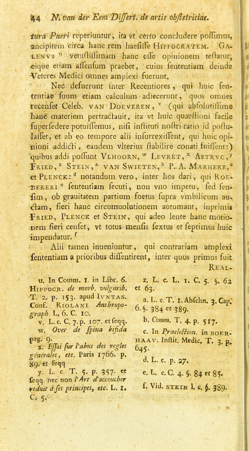 tura Pueri rcperiuntur, ita vt c6rto concludere poflimus, ancipitem circa hanc rem haefiiTe Hippocratem. Ga- •LENVS “ veniAillimam hanc elTe opinionem teftarur, ■ei<)ue etiam aflenfum praebet, cuius fententiam deinde Veteres Medici omnes amplexi fuerunt» Nec defuerunt inter Recentiores, qui huic fen- tentiae fuum etiam calculum adiecerunt, quos omnes reeehfet Celeb. van Doeveren, '' (qui abfoiutinime hanc materiem pertradlauit, ita vt huic quaeflioni facile fuperfedere potuiflemus, nifi inrtituti nollri ratio id poflu- lallet, et ab eo tempore alii infurrexiffent, qui huic opi- nioni addidi, eandem vlterius habilire conati fuiflent:) quibus addi polTunt Vlhoorn,Levret,^ Astrvc,^ Fried,* Stein,® van Swieten,*’ P.. A. Marherr,* etHLENCR:** notandum vero, inter hos dari, qui Roe- 'EERERI ® fententiam fecuti, non vno impetu, fed fen- iim, ob grauitatem partium foetus fupra vmbilicum au- dam, fieri hanc circumuolutionem autumant, inprimig Fried, Plenck et Stein, qui adeo lente hanc motio- nem fieri cenfet, vt totus menfis fextus et feptimus huic impendatur. ^ Alii tamen inueniuntur, qui contrariam amplexi fententiam a prioribus diflentirent, inter quos primus fuit Real- u. In Comm. I. in Libr. 6. HiPPOCjR. de movb. vnigarib. T. 2. p. 153. apud IVNTAS. Coiif. Riolani Anthropo^ graph. L, 6. C. 10. V. L.c. C. y.p. 107. etfeqq. w. Over de fpina bifida pag. 9. X, Ejjhi fur iabus des vegles generales, etc. Paris 1766. p. 89. et feqq y. L. c. T. 5. p. 357- et feqq. nec non iAvt (taccoucher veduit d fes principes, etc. L. I, Ci- 5,' X. Tj. c. Ii* 1. C* ^2 et 63. a. L. c. T. I. Abfchn. 5. Cap,’ 6.§. 384 et 589- b. Comm. T. 4. p, 517. c. In Pracleflion. in boer- HAAv. Inftit. Medie. T. 3. p, 645. d. L. c. p. 27. e. L. c. C. 4' §• 84 85» f. Vid. STEIN 1, c, §. 389-