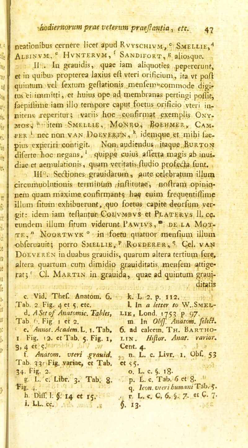 neatlonibus cernere licet apud Rvyschivm, ® Smellie/ Albinvm, ® Hvntervm,^ Sandifort, s alioique. II . In grauidis, quae iam aliquoties pepererunt, et in quibui propterea laxius efl vteri orificium., ita vt pofl quintum vel fextum genationis.^menfem^-.eoinmode digif tus'ei immitti, et huius ope ad membranas pertingi poffir, faepillime iam illo tempore caput foetus orificio vteri in- niteiis jeperitur; variis hoc confirtnat exemplis Ony- MO«^y ^-'item Smeeue, Mo;ni^o, I^qehmer, Cam. per * nec non van DoEyEfliiFiN, ** idetnque et .mihi lae- pius experiri contigit. Non> audiendus :j,taqup.,B:URTON diferte hoc negans,* quipp.e cuius afietta magis ab inui- diae et aemulationis, quam veritatis.(ludio profieidjl^ funt, IIF. Seclipnes grauid.arum , pute celebratum illum circumublutionis terminum rin/litutae^ no/lram opinio- nem quam maxime confirmant^: hsi^ enim frequentiliime illum fitum exhibuerunt, ^quo foetus capite deorfum ver- git: idem iam teflantur CobvMBVs et Plaotery.s 11, cc. eundem illum fitum viderunt Pawivs,•: de.la Mo^- TE, Noortwyk ° in (foetu qnatuor menfium illum obferuauit; porro Smellie, ** .Roederer, ^ Cei. van DoeverEn in duabus grauidis, quarum altera tertiuin fere, altera quartum cum dimidio grauiditatis. menfem attige- rat;* Ci. Martin in grauida, quae ad quintum grauj- c. Vid. Thcf. Anatom. 6. .Tab. 2. Fig. 4 ct 5. etc, d. ASet of Anatomic. Tablti, Tab t.. Fig I ct 2. e. Afmot. Academ. L. T. Tab, I Fig. 12. et Tab. 5. Fig. i, 3, 4 et 5.  ‘ f. Anatom. vteri gvauid. Tab. Fig. variae, et Tab. 34- fig- 3- g L. c. Libr. 2, Tab. 8. Fig. .. h. DifT. 1. f / 14 ct 15,' i. LL. cc. k. 2, p. 112. l. In a letter to W.,Smei.^- EiE, Lond. 1755 p, 97. m In Obff. Anatom. fehSi. 6. ad calcem. Th. Bartho- ETN. Hijior. Anar. rarior, Cent. 4. j, n. L. c. Livr. 1. Obf. 53 cts5- o. L. c. §,18. p. L. c. Tab. <5 et 8* q. Icon, vterihumani'T^ahi-^. .. r. L.«. G, 6. §. 7- 7‘ i. 13-