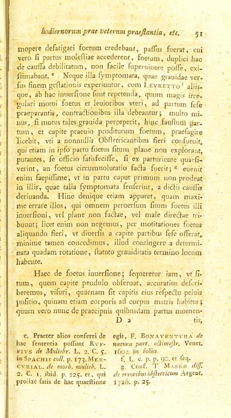 niopere defatigari foetum credebant, pafTus fuerat, cui vero fi partus molefliae accederent, foetum, duplici hac de caufla debilitatum, non facile fuperuiuere polfe, cxi- fiimabant. * Neque illa fymptomata, quae grauidae ver- fus finem gefiatlonis experiuntur, cum Levretto'' aliis- que, ab hac inuerfione funt repetenda, quum magis irre- gulari motui foetus et leuioribus vteri, ad partum fefe praeparantis, contradionibus illa debeantur; multo mi- nus, fi motus tales grauida perceperit, hinc faufiuni par- tum, et capite praeuio proditurum foetum, praefagire licebit, vti a nonnullis ObAetricantibus fieri confueuit, qui etiam in ipfo partu foetus fitum plane non explorant, putantes, fe officio fatisfecifle, fi ex parturiente quaefi- verint, an foetus circumuolutatio fada fuerit; ^ euenit enim faepiffime, vt in partu caput primum non prodeat in illis, quae talia fymptomata fenferint, a didis cauffis deriuanda. Hinc denique etiam apparet, quam maxi- me errare illos, qui omnem peruerfum fitum foetus illi inuerfioni, vel plane non fadae, vel male diredae tri- buunt; licet enim non negemus, per motitationes foetus aliquando fieri, vt diuerfis a capite partibus fefe offerat, minime tamen concedimus, illud contingere a determi- nata quadam rotatione, llatuto grauiditatis termino locum habente. Haec de foetus inuerfione; fequeretur iam, vt fi- tum, quem capite pendulo obfcruat, accuratius defcri- beremus, vifuri, quaenam fit capitis eius refpedu peluis pofitio, quinam etiam corporis ad corpus matris habitus; quum vero nunc de praecipuis quibusdam partus momen- D 2 tis, c. Praeter alios conferri de egit, F. Boicaventvra de hac fententia poffimt Rvf- natura part. oclimejlr. Venet. Kivs de Mnliebr. L. 2. C, 5’. 1602 in folio, in SpACHir coli. p. 173. Mer- f. L. c. p. p, QC. et feq. cvRiAL. de viorb. mulieb. L. g. Coiif. T Masicr diff, Z. C, !, ibid. p. 225. et, qui dc erroribusobjletricum Argeut. prolixe fatis de hac quaeftione 1726. p. 25.