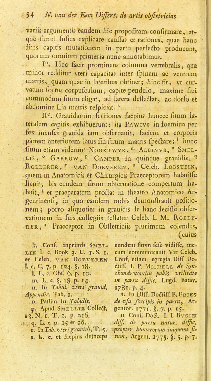 variis argumentis eandem hic propofitani confirmare, at- que fimul fufius explicare caullhs ct rationes, quae hanc fitus capitis mutationem in partu perfedo producunt, quorum omnium primaria nunc annotabimus. P. Huc facit prominens columna vertebralis, qua minor redditur vteri capacitas inter fpinam ac ventrem matris, quam quae in lateribus obtinet; hinc fit, vt cur- vatum foetus corpufculum, capite pendulo, maxime fibi commodum fitum eligat, ad latera defledat, ac dorfo et abdomine Ilia matris refpiciat, ^ IP. Grauidarum fediones faepius huncce fitum la- teralem capitis exhibuerunt: ita Pawivs in foemina per fex menfes grauida iam obferuauit, faciem et corporis partem anteriorem latus finifirum matris fpedare; ‘ hunc fitum etiam viderunt Noortwyk,' Albinvs,  Smel- LiE^ ° Garrow, p Camper in quinque grauidis, -Roederer, VAN Doeveren, ® Celeb. Lobstein, quem in Anatomicis et Chirurgicis Praeceptorem habuilfe licuit, bis eundem fitum obferuatione compertura ha- buit, ' et praeparatum proflat in theatro Anatomico Ar- gentinenfi, in quo eandem nobis demonflrauit pofitio- nem; porro aliquoties in grauidis fe hanc fecifle obfer- vationem in fuis,collegiis teflatur Celeb. I. M. Roede- rer,Praeceptor in Obfletriciis plurimum colendus, (cuius k. Conf. inprimis Smel- ilE 1. c. Book 3. C. I. S. I. et Celeb, van Doeveren !. c. C. 7. p. 124. §. i8. l. L. c. Obf. 6. p. 12. m. L. c. §. P* *4- n. In Tabui, vreri' grauida Appcndic. Tab. i. o. Paffim in TabuUt. p. Apud Smellie Colled, 13. N. I. T. 2. p. 216. ' ^ q, L. c. p. 25 ct 26. r. \nTab.vterigvauidi,T.'^. S. L. c. et faepius deinceps eundem fitum fefe vidifle, mc- cum eomimmicauit Vir Celeb. Conf, etiam egregia DilT. Do- I. P. MrciiELL de Sy7i- cbmdvotovnae pubis vtilitate in partu diffic. Lugd. Batav, 1781. p. 4- t. Tn DifiT. DodilT, E. Fries de vfu forcipis m partu, Ar- gentor. 1771. 7. p. 15. u, Conf. Dod. I. I. Bvsch dijf, de partu natur, diffic. propter hnmevorntn iniquum fi’ tum, Argcnt. 1775. $. 5. p. 7.