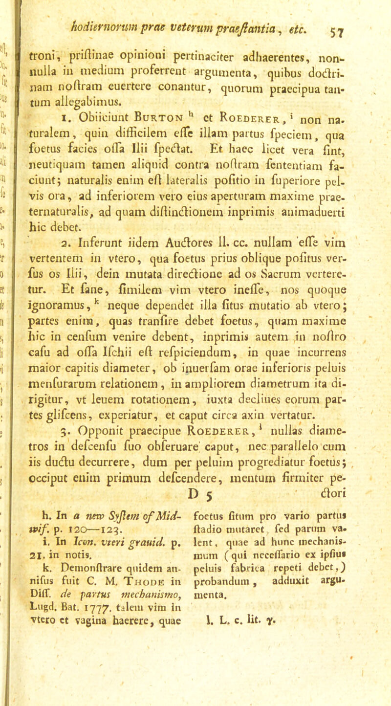 froni, prirtinae opinioni pertinaciter adhaerentes, non- nulla in medium proferrent argumenta, quibus dodri- nam noftram euertere conantur, quorum praecipua taii* tum allegabimus. I. Obiiciunt Burton ct Roederer,* non na. I furalem, quin difficilem effic illam partus fpeciem, qua foetus facies offia Ilii fpedat. Et haec licet vera fint, neutiquam tamen aliquid contra noflram fententiam fa- ciunt; naturalis enim ert lateralis pofitio in fuperiore pel- vis ora, ad inferiorem vero eius aperturam maxime prae- ' ternaturalis, ad quam diflindionem inprimis animaduerti hic debet. , 3. Inferunt iidem Audores 11. cc. nullam effie vim \'ertentem in vtero, qua foetus prius oblique politus ver- fus os Ilii, dein mutata diredione ad os Sacrum vertere- tur. Et fane, fimilem vim vtero inelTe, nos quoque ignoramus,*' neque dependet illa fitus mutatio ab vtero; partes enina, quas tranfire debet foetus, quam maxime hic in cenfum venire debent, inprimis autem ,in noUro cafu ad offia Ifchii efl refpiciendum, in quae incurrens maior capitis diameter, ob inuerfam orae inferioris peluis menfurarum relationem, in ampliorem diametrum ita di- rigitur, vt leuem rotationem, iuxta declines eorum par- tesglifcens, experiatur, et caput circa axin vertatur. 5. Opponit praecipue Roederer,* nullas diame- tros in defcenfu fuo obferuare' caput, nec parallelo cum iis dudu decurrere, dum per pcluim progrediatur foetus; , occiput enim primum defcendere, mentum firmiter pe- D 5 dori h. In a nnp Syjlvn ofMid- ivif p. t20—123. i. In Icon, vteri grauid. p. 21. in notis. k. Demonftrare quidem an. nifiis fuit C. M. Thode in Diff. de partus mechanismo, Lugd. Bat, 1777, tilem vira in vtero ct vagina haerere, quae foetus fitum pro vario partus ftadio mutaret fed parum va- lent , quae ad hunc mechanis- mum ( qui neceflario ex ipfius peluis fabrica repeti debet,} probandum, adduxit argu- menta. 1. L, c. Ut. <jr. 1