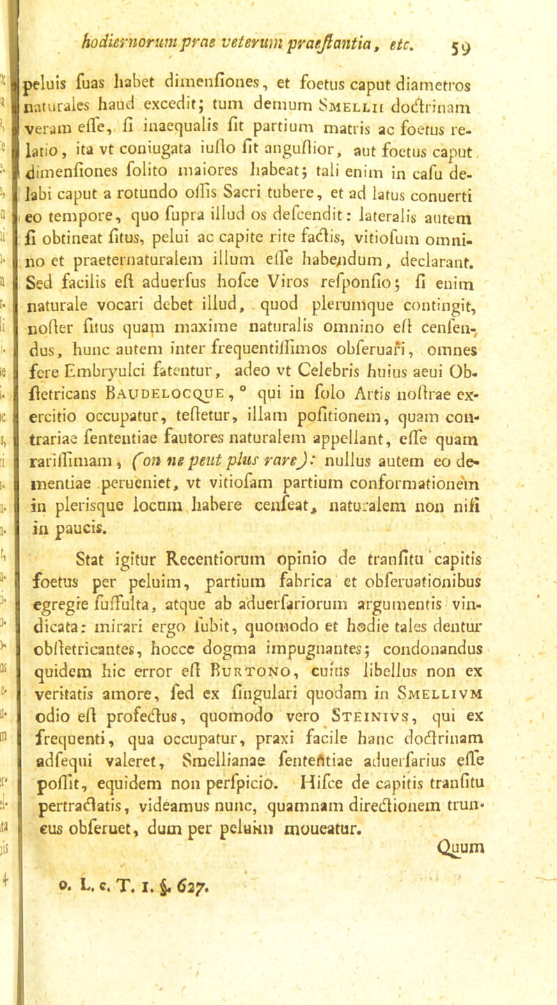 peluis fuas habet dimenfiones, et foetus caput diametros naturales haud excedit; tum demum Smellii dodrinam veram effe, fi inaequalis fit partium matris ac foetus re- latio, ita vt coniugata iuflo fit angufiior, aut foetus caput dimenfiones folito maiores Jiabeatj tali enim in cafu de- labi caput a rotundo olfis Sacri tubere, et ad latus conuerti eo tempore, quo fupra illud os defeendit: lateralis autem fi obtineat fitus, pelui ac capite rite fadis, vitiofum omni- no et praeternaturalem illum elfe habe/idum, declarant. Sed facilis eft aduerfus hofce Viros refponfio; fi enim naturale vocari debet illud, quod plerumque contingit, nofier fitus quapi maxime naturalis omnino efi cenfen- dus, hunc autem inter frequentilfimos obferuafi, omnes fere Embryuici fatentur, adeo vt Celebris huius aeui Ob- fietricans Baudelocque , ° qui in folo Artis nofirae ex- ercitio occupatur, tefietur, illam pofitionem, quam con- trariae fententiae fautores naturalem appellant, elfe quam rarilfimam, (on ne peut plus rareJ‘ nullus autem eo de« inentiae perueniet, vt vitiofam partium conformationem 311 plerisque iocnm habere cenfeatj, naturalem non nifi ia paucis. Stat igitur Recentiorum opinio de tranfitu capitis foetus per peluim, partium fabrica et obferuationibus egregie fuffulta, atque ab aduerfariorum argumentis -vin- dicata: mirari ergo lubit, quomodo et hodie tales dentur oblletricantes, hocce dogma impugnantes; condonandus quidem hic error efi Rurtono, cuius libellus non ex veritatis amore, fed ex fingulari quodam in Smellivm odio efl profedus, quomodo vero Steinivs, qui ex frequenti, qua occupatur, praxi facile hanc dodlrinam adfequi valeret, Sraellianae fentefltiae aduerfarius efie pofllt, ecjuidem non perfpicio. Hifce de capitis tranfitu pertradlatis, videamus nunc, quamnam diredionem trun- eus obferuet, dum per peluim moueatur. Quum o. L. c. T. I. §. 627.