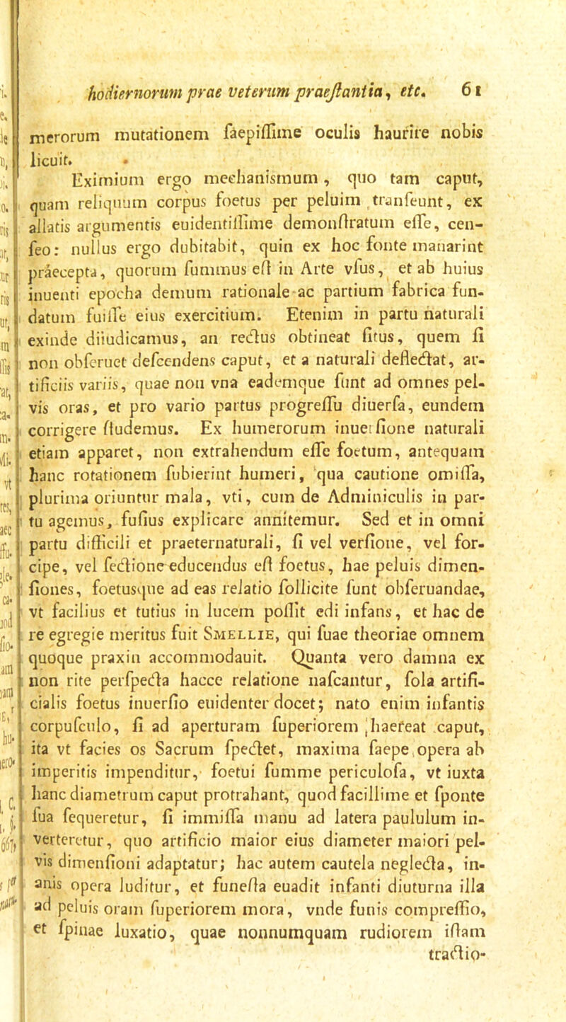 merorum mutationem faeplflime oculis haurire nobis 'ii 0, ' ns '''' ' or j ns •J m < lli}' :a. ‘ m. I *li.| «i tfS, aec ca- jol lio ain laia u' lio leiD' i.C- 1.|h 6^') ,[<>■ licuit. Eximium ergo mechanismum, quo tam caput, quam reliquum corpus foetus per peluim tranfeunt, ex allatis argumentis euidentillime clemonrtratum eife, cen- feo: nullus ergo dubitabit, quin ex hoc fonte manarint prkcepta, quorum fummus efl in Arte vfus, et ab huius inuenti epocha demum rationale ac partium fabrica fun- datum fuilTe eius exercitium. Etenim in partu naturali exinde diiudicamus, an redus obtineat fitus, quem fi non obferuet defccndens caput, et a naturali defledat, ar- tificiis variis, quae non vna eademque ftint ad omnes pel- vis oras, et pro vario partus progrefiu diuerfa, eundem corrigere fludemus. Ex humerorum inuerfione naturali etiam apparet, non extrahendum eflcfoctum, antequam hanc rotationem fubierint humeri, qua cautione omilTa, plurima oriuntur mala, vti, cum de Adminiculis in par- tu agemus, fufius explicare annitemur. Sed et in omni partu difficili et praeternaturali, fi vel verfione, vel for- cipe, vel fedione educendus efi foetus, hae peluis dimen- fiones, foetusque ad eas relatio follicite funt obferuandae, vt facilius et tutius in lucem poffit edi infans, et hac de re egregie meritus fuit Smellie, qui fuae theoriae omnem quoque praxin accommodauit. Quanta vero damna ex non rite perfpeda hacce relatione iiafcantur, fola artifi- cialis foetus inuerfio euidenter docet; nato enim infantis corpufculo, fi ad aperturam fuperiorem |haefeat caput, ita vt facies os Sacrum fpedet, maxima faepe opera ah imperitis impenditur, foetui fumme periculofa, vt iuxta hanc diametrum caput protrahant, quod facillime et fponte fua fequeretur, fi immiffia manu ad latera paululum in- verteretur, quo artificio maior eius diameter maiori pel- vis dimenfioni adaptatur; hac autem cautela negleda, in- anis opera luditur, et funefia euadit infanti diuturna illa ad peluis oram fuperiorem mora, vnde funis compreffio, et fpiiiae luxatio, quae nonnumquam rudiorem ifiam tradio*