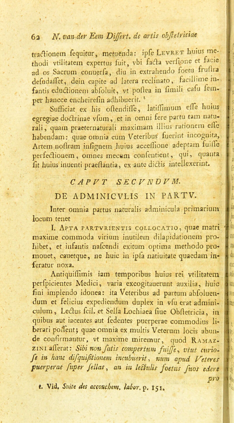 ! 6a Van der Kem Dijfert. de artis objletriciae tra<^ionem fequitur, metuenda: ipfe Levret huius me- thodi vtiiitatem expertus fuit, vbi fada verfi.one et facie ad os Sacrum conuerfa, diu in extrahendo foctu frufha defuda/Tet, dein capite ad latera reclinato, facillime in- fantis edudlionem abfoluit, vt poflea in fimili cafu fein- per hancce encheirefin adhibuerit. ‘ Sufficiat ex his oflendiffie, latiffimum effe huius egregiae dodrinae vfum, et in omni fere partu tam natu- rali, quam praeternaturali maximam illius rationem effie habendam: quae omnia cum Veteribus fuerint incognita. Artem noftram infignem huius acceffione adeptam fuiffie perfedliouem, omnes mecum confentient, qui, quanta llt huius inuenti praeftantia, ex ante didis intellexerint. C APVT SEC V NDVM, DE ADMINICVLIS IN PARTV. Inter omnia partus naturalis adminicula primarium locum tenet I. Apta partvrientis collocatio, quae matri maxime commoda virium inutilem dilapidationem pro- hibet, et infantis nafcendi exitum optima methodo pro- inouet, cauetque, ne huic in ipfa natiuitate quaedam in- feratur noxa. Antiquiffimis iam temporibus huius rei vtiiitatem perfpicientes Medici, vai-ia excogitauerunt auxilia, huic fini implendo idonea: ita Veteribus ad partum abfoluen- dum et felicius expediendum duplex in vfu erat admini- culum, Ledus fcil. et Sella Lochiaea fiue Obrtetricia, in quibus aut iacentes aut fedentes puerperae commodius li- berari poifentj quae omnia ex multis Veterum locis abun- de confirmantur, vt maxime miremur, quod Ramaz- ziNiaffierat: Sibi non fatis compertum fuijfe^ vtut curio- fe in hanc difquijitionem incubuerit^ nnm apud Veteres puerperae fuper fellas, an in le£iulis foetus faos edere t. Vid, Suite des aceouchm, labor, p. 151, m m