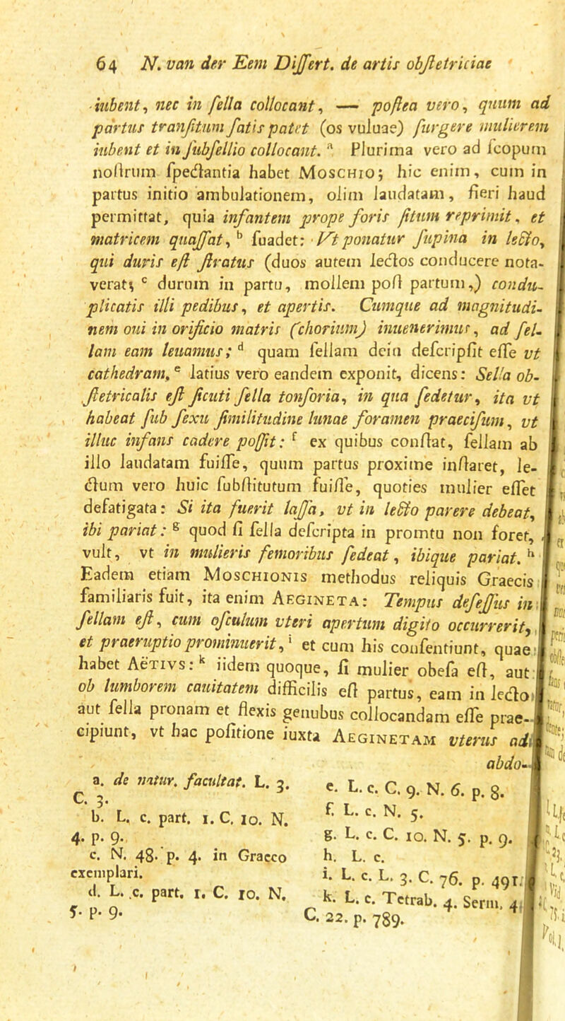 iubent-, nec in fella collocant^ — poftea vero^ quum ad partus tranjitwn fatis patet (os vuluae) fur gere mulierem iubent et in fubfeUio collocant. ^ Plurima vero ad icopum nortrum fpedantia habet Moschio; hic enim, cum in partus initio ambulationem, olim laudatam, fieri haud permittat, quia infantem prope foris ftum reprimitet matricem quajfat., *’ fuadet: • Vt ponatur ftipina in Is^o, qui duris ef fratus (duos autem lecfios conducere nota- verat^ durum in partu, mollem pofi partum,) condu- plicatis illi pedibus., et apertis. Cumque ad magnitudu nem oui m orificio matris (chorium) inuenerimurad feU lam eam leuamiis; '* quam feliam dcin defcripfit efie vt cathedram,'^ latius vero eandem exponit, dicens; Sella ob- fietricalis ejl ficuti fella tonforia., in qua fedetur., ita vt habeat fub fexit fimilitudine lunae foramen praecifum, vt illuc infans cadere iiofit: ^ ex quibus confiat, fellatn ab illo laudatam fuifie, quum partus proxime infiaret, le- (fium vero huic fubfiitutum fuifie, quoties mulier efiet defatigata: Si ita fuerit lajfa, vt in le&o parere debeat., ibi pariat: ® quod Ci fella deferipta in promtu non foret, vult, vt in mulieris femoribus fedeat, ibique pariat.^ Eadem etiam Moschionis methodus reliquis Graecis familiaris fuit, ita enim Aegineta: Tempus defejjiis in feliam ejl., cum ofculum vteri apertum digito occurrerit^ et praeruptio prominuerit) et cum his confentiunt, quae: habet Activs; iidem quoque, fi mulier obela efi, aut f/ oh lumborem cauitatem difficilis efi partus, eam in ledo»f ' aut fella pronam et flexis genubus collocandam elTe prae- cipiunt, vt hac politione iuxta Aeginetam vterus adi abdo- Ftl fftii nihili, ®!| '0(e; a. de natur, facultat. L. q. C. 5. b. L. c. part. 1. C, 10. N. 4. p. 9., c. N. 48. p. 4. in Graeco exemplari, d. L. c. part. I, C. 10. N. 5- P- 9- p, 9. c, L, c. C. 9. N. 6. p. 8. f. L. c. N. 5. g. L. c. C. IO. N. 5. h. L. c, i. L. c. L. 3. C. 76. p. 49r;l| k. L. c. Tctrab. 4. Serm. 4.I C. 22. p. 789. c. Jij k * 'in h I