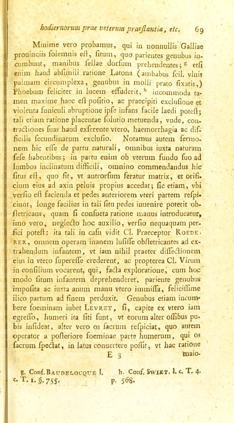 Minime vero probamus, qui ia nonnullis''GallIae prouinciis folemais efl, fitum, quo parientes geiiubus in- cumbunt, manibus ielJae dorfum prehendentes;^ etfi enim haud abfimili ratione Latona (ambabus fcil. vinis palmam circumplexa, genubus in molli prato fixatis,) Phoebum feliciter in lucem effuderit, incommoda ta* men maxime haec eftpofitio, ac praecipiti exclufione et violenta funiculi abruptione ipfe infans facile laedi potert; tali etiam ratione placentae folutio metuenda, vnde, con- tradiones fuas haud exfcrente vtero, haemorrhagia ac dif. ficilis fecundinarum exclufio. Notamus autem fermo- nem hic elle de partu naturali, omnibus iuxta naturam fefe habentibus; in partu enim ob vterum fundo fuo ad lumbos inclinatum difficili, omnino commendandus hic litus efl, quo fit, vt antrorfum feratur matrix, et ori fi. cium eius ad axin peluis propius accedat; fic etiam, vbi verfio efi facienda et pedes anteriorem vteri partem refpi- ciunt, longe facilius in tali fitu pedes inuenire poterit ob- lletricans, quam fi confucta ratione manus introducatur, imo vero, negledo hoc auxilio, verfio nequaquam per- fici potefi: ita tali in cafu vidit Cl. Praeceptor Roede- REX, omnem operam inanem lufilfe obfietricantes ad ex- trahendum infantem, vt iam nihil praeter difledionem eius in vtero fupereffe crederent, ac propterea CI. Virum in confilium vocarent, qui, fada exploratione,' cum ho,c' modo fitum infantem deprehenderet, pariente genubus impofita ac iuxta anum manu vtero immiffa, feliciffime ilico partum ad finem perduxit. Genubus etiam incum- bere foeminam iubet Levret, fi, capite ex vtero iam egreffo, humeri ita fiti funt, vt eorum alter offibus pu- bis infideat, alter vero os facrum refpiciat, quo autem operator a pofleriore foeminae parte humerum, qui os facrum fpedat, in latus conuertere poffit, vt hac ratione E 3 niaio- g. Conf. Baudelocqtte 1. h. Conf. SwiET. 1. c. T. 4. c. T. I. §. 755, p. 56S.