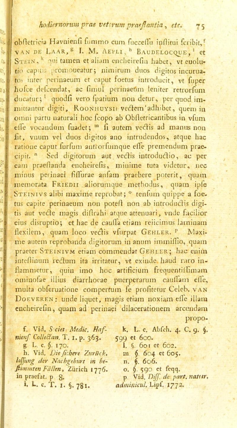 Ille, k k; Oo. j Ha,' UD.J liu im Io. It :iol n., ie| <1$! ct| ■e hodiernorum prae veterum praejlantia, etr. 7 5 obrietrioia Havaienfi fnmtno cum rucceffii i^iflitui feribit,^ VAN DE Laar,^ I. M. Aevli,^ B audelocc>ue , ’ et Stein,'^ Tui tamen et aliam enciieitefia habet, vt euolu- tio capuui proaaoueatur; nimirum duos digitos incurua- tos inter perinaeum et caput foetus introducit, vt fuper hofce delcendat, ac fimul perinaetim leniter retrorfum ducatur; ‘ quodfi vero fpatium non detur, per quod ini- niittantur digiti, Roonhuysii vet^em'adhibet, quem in omni partu naturali hoc fcopo ab Obrtetricaiitibus in vfum elfe vocandum fuadet; ™ fi autem veefiis ad manus non fit, vnum vel duos digitos ano intrudendos, atque hac ratione caput furfum antrorfumque efle premendum prae- cipit.  Sed digitorum aut. vedlis introduefiio, ac per eam praefianda enc-heirefis, minime tuta videtur, nec minus perinaei fiflurae anfam praebere poterit, quam memorata Friedii aliorumque methodus, quam ipfe Steinivs alibi maxime reprobat; ° tenfum quippe a foe- tus capite perinaeum non potefi non ab introductis digi- tis aut vedle magis diflrahi atque attenuari, vnde facilior eius disruptio; et hac de caufia etiam reiicimus laminam flexilem, quam loco vedis vfurpat Gehler. i’ Jvlaxi- me autem reprobanda digitorum in anum immillio, quam praeter Steinivm etiam commendat Gehler; hac eniili inteflinum redum ita irritatur, vt exinde, haud raro in- flammetur, quin imo hoc artificium frequentilfimam ominofae illius diarrhoeae puerperarum cauflain efle, multa obferuatione compertum fe profitetur Celeh. van Doeveren: unde liquet, magis etiam noxiam efle illam cncheirefin, quam ad perinaei dilacerationem arcoiidara propo- f. Vid, S ciet Medie. Haf- nienf QolleUan. T. i, p. 363. g L. c, $.170. h. Vid, Die fichere 7jirikk, der Nnchgehnrt in be- fitmmten Fallen, Zurich 1776. in praefat, p g. i. L. c. T. I. §. 781. k. L. c. Abfch. 4. C. 9. 599 ct 6co. l. §. 601 et 602. 111 $ 604 et 605. n. 606. o. $. 590 ct feqq. p Vid. Diff. de part. natitr, adniinmd. Lipf, 1772.